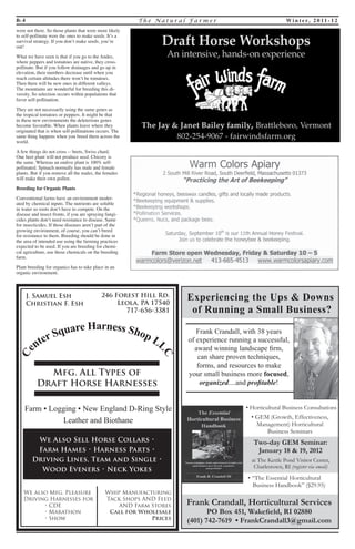 B- 4 T h e Na t u r a l F a rme r Wi n t e r, 2 0 1 1 - 1 2 
Center Square Harness Shop LLC 
J. Samuel Esh 
Christian F. Esh 
246 Forest Hill Rd. 
Leola, PA 17540 
717-656-3381 
Mfg. All Types of 
Draft Horse Harnesses 
Farm • Logging • New England D-Ring Style 
Leather and Biothane 
We Also Sell Horse Collars • 
Farm Hames • Harness Parts • 
Driving Lines, Team and Single • 
Wood Eveners • Neck Yokes 
We also Mfg. Pleasure 
Driving Harnesses for 
• CDE 
• Marathon 
• Show 
Whip Manufacturing 
Tack Shops AND Feed 
AND Farm Stores 
Call for Wholesale 
Prices 
Experiencing the Ups & Downs 
of Running a Small Business? 
Frank Crandall, with 38 years 
of experience running a successful, 
award winning landscape fi rm, 
can share proven techniques, 
forms, and resources to make 
your small business more focused, 
organized....and profi table! 
• “The Essential Horticultural 
Business Handbook” ($29.95) 
Frank Crandall, Horticultural Services 
PO Box 451, Wake eld, RI 02880 
(401) 742-7619 • FrankCrandall3@gmail.com 
at The Kettle Pond Visitor Center, 
Charlestown, RI (register via email) 
• Horticultural Business Consultations 
• GEM (Growth, Effectiveness, 
Management) Horticultural 
Business Seminars 
Two-day GEM Seminar: 
January 18 & 19, 2012 
were not there. So those plants that were more likely 
to self-pollinate were the ones to make seeds. It’s a 
survival strategy. If you don’t make seeds, you’re 
out! 
What we have seen is that if you go to the Andes, 
where peppers and tomatoes are native, they cross-pollinate. 
But if you follow drainages and go up in 
elevation, their numbers decrease until when you 
reach certain altitudes there won’t be tomatoes. 
Then there will be new ones in different valleys. 
The mountains are wonderful for breeding this di-versity. 
So selection occurs within populations that 
favor self-pollination. 
They are not necessarily using the same genes as 
the tropical tomatoes or peppers. It might be that 
in these new environments the deleterious genes 
become favorable. When plants leave where they 
originated that is when self-pollinations occurs. The 
same thing happens when you breed them across the 
world. 
A few things do not cross -- beets, Swiss chard. 
One beet plant will not produce seed. Chicory is 
the same. Whereas an endive plant is 100% self-pollinated. 
Spinach normally has male and female 
plants. But if you remove all the males, the females 
will make their own pollen. 
Breeding for Organic Plants 
Conventional farms have an environment moder-ated 
by chemical inputs. The nutrients are soluble 
in water so roots don’t have to compete. On the 
disease and insect fronts, if you are spraying fungi-cides 
plants don’t need resistance to disease. Same 
for insecticides. If those diseases aren’t part of the 
growing environment, of course, you can’t breed 
for resistance to them. Breeding should be done in 
the area of intended use using the farming practices 
expected to be used. If you are breeding for chemi-cal 
agriculture, use those chemicals on the breeding 
farm. 
Plant breeding for organics has to take place in an 
organic environment. 
 
