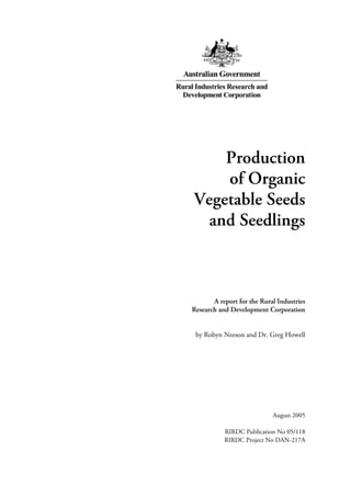 Production 
of Organic 
Vegetable Seeds 
and Seedlings 
A report for the Rural Industries 
Research and Development Corporation 
by Robyn Neeson and Dr. Greg Howell 
August 2005 
RIRDC Publication No 05/118 
RIRDC Project No DAN-217A 
 