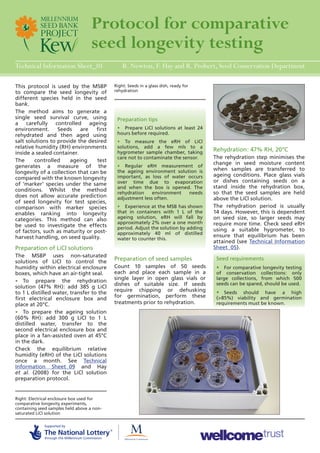 Protocol for comparative 
seed longevity testing 
Technical Information Sheet_01 
This protocol is used by the MSBP 
to compare the seed longevity of 
different species held in the seed 
bank. 
The method aims to generate a 
single seed survival curve, using 
a carefully controlled ageing 
environment. Seeds are first 
rehydrated and then aged using 
salt solutions to provide the desired 
relative humidity (RH) environments 
inside a sealed container. 
The controlled ageing test 
generates a measure of the 
longevity of a collection that can be 
compared with the known longevity 
of ‘marker’ species under the same 
conditions. Whilst the method 
does not allow accurate prediction 
of seed longevity for test species, 
comparison with marker species 
enables ranking into longevity 
categories. This method can also 
be used to investigate the effects 
of factors, such as maturity or post-harvest 
handling, on seed quality. 
Preparation of LiCl solutions 
The MSBP uses non-saturated 
solutions of LiCl to control the 
humidity within electrical enclosure 
boxes, which have an air-tight seal. 
• To prepare the rehydration 
solution (47% RH): add 385 g LiCl 
to 1 L distilled water, transfer to the 
first electrical enclosure box and 
place at 20°C. 
• To prepare the ageing solution 
(60% RH): add 300 g LiCl to 1 L 
distilled water, transfer to the 
second electrical enclosure box and 
place in a fan-assisted oven at 45°C 
in the dark. 
Check the equilibrium relative 
humidity (eRH) of the LiCl solutions 
once a month. See Technical 
Information Sheet_09 and Hay 
et al. (2008) for the LiCl solution 
preparation protocol. 
R. Newton, F. Hay and R. Probert, Seed Conservation Department 
Right: Seeds in a glass dish, ready for 
rehydration 
Right: Electrical enclosure box used for 
comparative longevity experiments, 
containing seed samples held above a non-saturated 
LiCl solution 
Preparation tips 
• Prepare LiCl solutions at least 24 
hours before required. 
• To measure the eRH of LiCl 
solutions, add a few mls to a 
hygrometer sample chamber, taking 
care not to contaminate the sensor. 
• Regular eRH measurement of 
the ageing environment solution is 
important, as loss of water occurs 
over time due to evaporation 
and when the box is opened. The 
rehydration environment needs 
adjustment less often. 
• Experience at the MSB has shown 
that in containers with 1 L of the 
ageing solution, eRH will fall by 
approximately 2% over a one month 
period. Adjust the solution by adding 
approximately 40 ml of distilled 
water to counter this. 
Seed requirements 
• For comparative longevity testing 
of conservation collections: only 
large collections, from which 500 
seeds can be spared, should be used. 
• Seeds should have a high 
(>85%) viability and germination 
requirements must be known. 
Preparation of seed samples 
Count 10 samples of 50 seeds 
each and place each sample in a 
single layer in open glass vials or 
dishes of suitable size. If seeds 
require chipping or dehusking 
for germination, perform these 
treatments prior to rehydration. 
Rehydration: 47% RH, 20°C 
The rehydration step minimises the 
change in seed moisture content 
when samples are transferred to 
ageing conditions. Place glass vials 
or dishes containing seeds on a 
stand inside the rehydration box, 
so that the seed samples are held 
above the LiCl solution. 
The rehydration period is usually 
14 days. However, this is dependent 
on seed size, so larger seeds may 
require more time. Check seed eRH 
using a suitable hygrometer, to 
ensure that equilibrium has been 
attained (see Technical Information 
Sheet_05). 
 