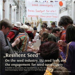 „Resilient Seed“ 
On the seed industry, EU seed laws and 
the engagement for seed-sovereignty 
A booklet to accompany the documentary by Ella von der Haide on the 
Seed Sovereignty Action Days on 17-18 April 2011 in Brussels 
Autumn 2012 - Distributed free of charge 
 