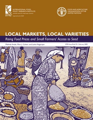INTERNATIONAL FOOD 
POLICY RESEARCH INSTITUTE 
sustainable solutions for ending hunger and poverty 
Supported by the CGIAR 
Food and Agriculture 
Organi zation of the 
United Nations 
LOCAL MARKETS, LOCAL VARIETIES 
Rising Food Prices and Small Farmers’ Access to Seed 
Melinda Smale, Marc J. Cohen, and Latha Nagarajan 
IFPRI Issue Brief 59 • February 2009 
 