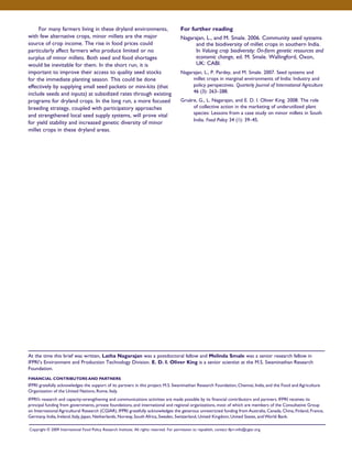 For many farmers living in these dryland environments, 
with few alternative crops, minor millets are the major 
source of crop income. The rise in food prices could 
particularly affect farmers who produce limited or no 
surplus of minor millets. Both seed and food shortages 
would be inevitable for them. In the short run, it is 
important to improve their access to quality seed stocks 
for the immediate planting season. This could be done 
effectively by supplying small seed packets or mini-kits (that 
include seeds and inputs) at subsidized rates through existing 
programs for dryland crops. In the long run, a more focused 
breeding strategy, coupled with participatory approaches 
and strengthened local seed supply systems, will prove vital 
for yield stability and increased genetic diversity of minor 
millet crops in these dryland areas. 
For further reading 
Nagarajan, L., and M. Smale. 2006. Community seed systems 
and the biodiversity of millet crops in southern India. 
In Valuing crop biodiversity: On-farm genetic resources and 
economic change, ed. M. Smale. Wallingford, Oxon, 
UK: CABI. 
Nagarajan, L., P. Pardey, and M. Smale. 2007. Seed systems and 
millet crops in marginal environments of India: Industry and 
policy perspectives. Quarterly Journal of International Agriculture 
46 (3): 263–288. 
Gruère, G., L. Nagarajan, and E. D. I. Oliver King. 2008. The role 
of collective action in the marketing of underutilized plant 
species: Lessons from a case study on minor millets in South 
India. Food Policy 34 (1): 39–45. 
At the time this brief was written, Latha Nagarajan was a postdoctoral fellow and Melinda Smale was a senior research fellow in 
IFPRI’s Environment and Production Technology Division. E. D. I. Oliver King is a senior scientist at the M.S. Swaminathan Research 
Foundation. 
FINANCIAL CONTRIBUTORS AND PARTNERS 
IFPRI gratefully acknowledges the support of its partners in this project: M.S. Swaminathan Research Foundation, Chennai, India, and the Food and Agriculture 
Organization of the United Nations, Rome, Italy. 
IFPRI’s research and capacity-strengthening and communications activities are made possible by its financial contributors and partners. IFPRI receives its 
principal funding from governments, private foundations, and international and regional organizations, most of which are members of the Consultative Group 
on International Agricultural Research (CGIAR). IFPRI gratefully acknowledges the generous unrestricted funding from Australia, Canada, China, Finland, France, 
Germany, India, Ireland, Italy, Japan, Netherlands, Norway, South Africa, Sweden, Switzerland, United Kingdom, United States, and World Bank. 
Copyright © 2009 International Food Policy Research Institute. All rights reserved. For permission to republish, contact ifpri-info@cgiar.org. 
 