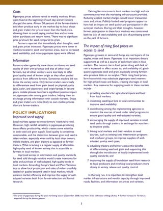Costs 
Pigeonpea prices seldom varied in weekly markets. Prices 
were fixed at the beginning of each day and all vendors 
charged the same. Almost 50 percent of the farmer-traders 
sold their produce early in the market day to local shops 
and grain traders for prices lower than the fixed price, 
allowing them to avoid paying market fees and to make 
other purchases and return home. There was no significant 
price premium for seed compared to grain. 
Farmers reported that immediately after droughts, seed 
and grain prices increased. Pigeonpea prices were lower in 
markets located in seed intervention areas, due to increased 
seed availability, and more pigeonpea types were offered. 
Information 
Farmer-traders generally knew about attributes and seed 
quality of their own produce and that of other local 
farmers, but all other vendors were less likely to offer 
good quality seed of known origin as they often pooled 
produce from different farmers. Sometimes traders did not 
know the variety name. Only farmer-traders were likely 
to differentiate seed from grain based on physical purity 
(size, color, and cleanliness) and origin/variety. In recent 
years, mobile phones have had a significant positive impact 
on pigeonpea sales among grain traders, helping them to 
exchange pricing information with outside markets. Shops 
and grain traders are more likely to own mobile phones 
than are farmer-traders. 
POLICY IMPLICATIONS 
Improved seed supply 
Local markets appear to meet farmers’ needs fairly well. 
However, high rainfall variability in pigeonpea-producing 
areas affects productivity, which creates some volatility 
in both seed and grain supply. Seed quality is sometimes 
questionable, and the distinction between grain and seed is 
often unclear, especially when sold by local shop owners, 
mobile traders, and grain traders as opposed to farmer-traders. 
What is lacking is a regular supply of affordable, 
high-quality seed of known variety that is accessible to 
farmers in local markets. 
Improved access to information and quality standards 
for seed sold through vendors would create incentives for 
sales and purchase of well-adapted, high-quality seeds in 
local markets. Amending Kenya’s Seed and Plant Varieties 
Act to allow local production and sales of either truthfully 
labeled or quality-declared seed in local markets would 
enhance market efficiency and improve the supply of well-adapted 
varieties both from farmer-selection and formal 
research. 
Existing fee structures in local markets are high and not 
commensurate with the marketing infrastructure provided. 
Reducing explicit market charges would lower transaction 
costs and prices. Publicly funded seed programs appear to 
have had an impact on seed quality and participation in the 
surveyed markets. During and after droughts, however, 
farmer participation in these local markets was constrained 
both by lack of seed availability and lack of purchasing power 
on the part of farmers. 
The impact of rising food prices on 
access to seed 
Pigeonpea growers in semi-arid Kenya are net buyers of the 
staples, maize and beans. Pigeonpea is an important dietary 
supplement as well as a source of cash from sales in local 
markets. The current rise in food prices along with lack of 
rain is expected to affect access to, and availability of, good-quality 
pigeonpea seed and grain, especially among farmers 
who produce little or no surplus.2 With rising food prices, 
farm households may substitute pigeonpea seed reserves 
for high-priced maize and beans, creating shortages in local 
markets. Key measures for supplying seeds in these markets 
include 
1. providing vouchers for agricultural inputs and food 
from local markets; 
2. mobilizing seed/input fairs in local communities to 
improve seed availability; 
3. coordinating among the implementing agencies to 
monitor the sources of seed under relief programs to 
ensure good quality and well-adapted varieties; 
4. encouraging the supply of improved varieties in small 
seed packs through traders, in exchange for vouchers 
to improve yields; 
5. linking local markets and their vendors to seed 
sources, such as existing seed intervention programs 
and producer groups, to improve supplies of well-adapted, 
quality seed types; 
6. educating traders and farmers about the benefits 
of differentiating seed and grain and supporting this 
through the introduction of locally implemented seed-quality 
standards; and 
7. improving the supply of foundation seed from research 
to local producers and involving local producers more 
closely in variety release and quality control. 
In the long run, it is important to strengthen local 
market infrastructure and vendor capacity through improved 
roads, facilities, and information on prices and varieties. 
2 The price of pigeonpea during the peak marketing season (September 2008) rose from 20 to 50 Kenyan shillings (Kshs). A further increase to 70 Kshs is 
expected during the planting season. 
3 
 
