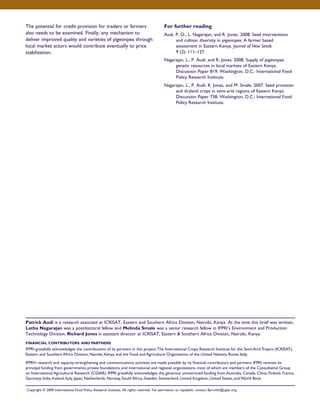 The potential for credit provision for traders or farmers 
also needs to be examined. Finally, any mechanism to 
deliver improved quality and varieties of pigeonpea through 
local market actors would contribute eventually to price 
stabilization. 
For further reading 
Audi, P. O., L. Nagarajan, and R. Jones. 2008. Seed interventions 
and cultivar diversity in pigeonpea: A farmer based 
assessment in Eastern Kenya. Journal of New Seeds 
9 (2): 111–127. 
Nagarajan, L., P. Audi, and R. Jones. 2008. Supply of pigeonpea 
genetic resources in local markets of Eastern Kenya. 
Discussion Paper 819. Washington, D.C.: International Food 
Policy Research Institute. 
Nagarajan, L., P. Audi, R. Jones, and M. Smale. 2007. Seed provision 
and dryland crops in semi-arid regions of Eastern Kenya. 
Discussion Paper 738. Washington, D.C.: International Food 
Policy Research Institute. 
Patrick Audi is a research associate at ICRISAT, Eastern and Southern Africa Division, Nairobi, Kenya. At the time this brief was written, 
Latha Nagarajan was a postdoctoral fellow and Melinda Smale was a senior research fellow in IFPRI’s Environment and Production 
Technology Division. Richard Jones is assistant director at ICRISAT, Eastern & Southern Africa Division, Nairobi, Kenya. 
FINANCIAL CONTRIBUTORS AND PARTNERS 
IFPRI gratefully acknowledges the contributions of its partners in this project: The International Crops Research Institute for the Semi-Arid Tropics (ICRISAT), 
Eastern and Southern Africa Division, Nairobi, Kenya, and the Food and Agriculture Organization of the United Nations, Rome, Italy. 
IFPRI’s research and capacity-strengthening and communications activities are made possible by its financial contributors and partners. IFPRI receives its 
principal funding from governments, private foundations, and international and regional organizations, most of which are members of the Consultative Group 
on International Agricultural Research (CGIAR). IFPRI gratefully acknowledges the generous unrestricted funding from Australia, Canada, China, Finland, France, 
Germany, India, Ireland, Italy, Japan, Netherlands, Norway, South Africa, Sweden, Switzerland, United Kingdom, United States, and World Bank. 
Copyright © 2009 International Food Policy Research Institute. All rights reserved. For permission to republish, contact ifpri-info@cgiar.org. 
 