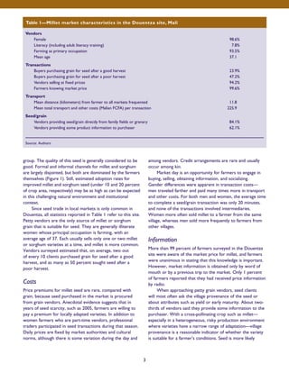 Table 1—Millet market characteristics in the Douentza site, Mali 
group. The quality of this seed is generally considered to be 
good. Formal and informal channels for millet and sorghum 
are largely disjointed, but both are dominated by the farmers 
themselves (Figure 1). Still, estimated adoption rates for 
improved millet and sorghum seed (under 10 and 20 percent 
of crop area, respectively) may be as high as can be expected 
in this challenging natural environment and institutional 
context. 
Since seed trade in local markets is only common in 
Douentza, all statistics reported in Table 1 refer to this site. 
Petty vendors are the only source of millet or sorghum 
grain that is suitable for seed. They are generally illiterate 
women whose principal occupation is farming, with an 
average age of 37. Each usually sells only one or two millet 
or sorghum varieties at a time, and millet is more common. 
Vendors surveyed estimated that, on average, two out 
of every 10 clients purchased grain for seed after a good 
harvest, and as many as 50 percent sought seed after a 
poor harvest. 
Costs 
Price premiums for millet seed are rare, compared with 
grain, because seed purchased in the market is procured 
from grain vendors. Anecdotal evidence suggests that in 
years of seed scarcity, such as 2005, farmers are willing to 
pay a premium for locally adapted varieties. In addition to 
women farmers who are part-time vendors, professional 
traders participated in seed transactions during that season. 
Daily prices are fixed by market authorities and cultural 
norms, although there is some variation during the day and 
among vendors. Credit arrangements are rare and usually 
occur among kin. 
Market day is an opportunity for farmers to engage in 
buying, selling, obtaining information, and socializing. 
Gender differences were apparent in transaction costs— 
men traveled farther and paid many times more in transport 
and other costs. For both men and women, the average time 
to complete a seed/grain transaction was only 20 minutes, 
and none of the transactions involved intermediaries. 
Women more often sold millet to a farmer from the same 
village, whereas men sold more frequently to farmers from 
other villages. 
Information 
More than 99 percent of farmers surveyed in the Douentza 
site were aware of the market price for millet, and farmers 
were unanimous in stating that this knowledge is important. 
However, market information is obtained only by word of 
mouth or by a previous trip to the market. Only 1 percent 
of farmers reported that they had received price information 
by radio. 
When approaching petty grain vendors, seed clients 
will most often ask the village provenance of the seed or 
about attributes such as yield or early maturity. About two-thirds 
of vendors said they provide some information to the 
purchaser. With a cross-pollinating crop such as millet— 
especially in a heterogeneous, risky production environment 
where varieties have a narrow range of adaptation—village 
provenance is a reasonable indicator of whether the variety 
is suitable for a farmer’s conditions. Seed is more likely 
Vendors 
Female 98.6% 
Literacy (including adult literacy training) 7.8% 
Farming as primary occupation 93.5% 
Mean age 37.1 
Transactions 
Buyers purchasing grain for seed after a good harvest 23.9% 
Buyers purchasing grain for seed after a poor harvest 47.2% 
Vendors selling at fixed prices 94.2% 
Farmers knowing market price 99.6% 
Transport 
Mean distance (kilometers) from farmer to all markets frequented 11.8 
Mean total transport and other costs (Malian FCFA) per transaction 225.9 
Seed/grain 
Vendors providing seed/grain directly from family fields or granary 84.1% 
Vendors providing some product information to purchaser 62.1% 
Source: Authors 
3 
 