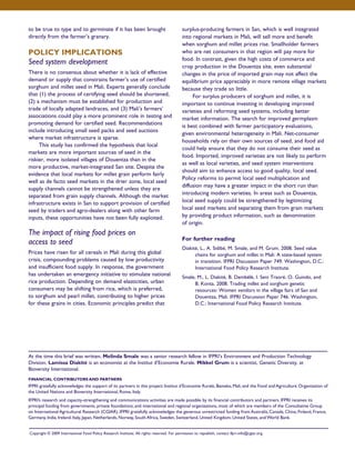 to be true to type and to germinate if it has been brought 
directly from the farmer’s granary. 
POLICY IMPLICATIONS 
Seed system development 
There is no consensus about whether it is lack of effective 
demand or supply that constrains farmer’s use of certified 
sorghum and millet seed in Mali. Experts generally conclude 
that (1) the process of certifying seed should be shortened, 
(2) a mechanism must be established for production and 
trade of locally adapted landraces, and (3) Mali’s farmers’ 
associations could play a more prominent role in testing and 
promoting demand for certified seed. Recommendations 
include introducing small seed packs and seed auctions 
where market infrastructure is sparse. 
This study has confirmed the hypothesis that local 
markets are more important sources of seed in the 
riskier, more isolated villages of Douentza than in the 
more productive, market-integrated San site. Despite the 
evidence that local markets for millet grain perform fairly 
well as de facto seed markets in the drier zone, local seed 
supply channels cannot be strengthened unless they are 
separated from grain supply channels. Although the market 
infrastructure exists in San to support provision of certified 
seed by traders and agro-dealers along with other farm 
inputs, these opportunities have not been fully exploited. 
The impact of rising food prices on 
access to seed 
Prices have risen for all cereals in Mali during this global 
crisis, compounding problems caused by low productivity 
and insufficient food supply. In response, the government 
has undertaken an emergency initiative to stimulate national 
rice production. Depending on demand elasticities, urban 
consumers may be shifting from rice, which is preferred, 
to sorghum and pearl millet, contributing to higher prices 
for these grains in cities. Economic principles predict that 
surplus-producing farmers in San, which is well integrated 
into regional markets in Mali, will sell more and benefit 
when sorghum and millet prices rise. Smallholder farmers 
who are net consumers in that region will pay more for 
food. In contrast, given the high costs of commerce and 
crop production in the Douentza site, even substantial 
changes in the price of imported grain may not affect the 
equilibrium price appreciably in more remote village markets 
because they trade so little. 
For surplus producers of sorghum and millet, it is 
important to continue investing in developing improved 
varieties and reforming seed systems, including better 
market information. The search for improved germplasm 
is best combined with farmer participatory evaluations, 
given environmental heterogeneity in Mali. Net-consumer 
households rely on their own sources of seed, and food aid 
could help ensure that they do not consume their seed as 
food. Imported, improved varieties are not likely to perform 
as well as local varieties, and seed system interventions 
should aim to enhance access to good quality, local seed. 
Policy reforms to permit local seed multiplication and 
diffusion may have a greater impact in the short run than 
introducing modern varieties. In areas such as Douentza, 
local seed supply could be strengthened by legitimizing 
local seed markets and separating them from grain markets 
by providing product information, such as denomination 
of origin. 
For further reading 
Diakité, L., A. Sidibé, M. Smale, and M. Grum. 2008. Seed value 
chains for sorghum and millet in Mali: A state-based system 
in transition. IFPRI Discussion Paper 749. Washington, D.C.: 
International Food Policy Research Institute. 
Smale, M., L. Diakité, B. Dembélé, I. Seni Traoré, O. Guindo, and 
B. Konta. 2008. Trading millet and sorghum genetic 
resources: Women vendors in the village fairs of San and 
Douentza, Mali. IFPRI Discussion Paper 746. Washington, 
D.C.: International Food Policy Research Institute. 
At the time this brief was written, Melinda Smale was a senior research fellow in IFPRI’s Environment and Production Technology 
Division. Lamissa Diakité is an economist at the Institut d’Economie Rurale. Mikkel Grum is a scientist, Genetic Diversity, at 
Bioversity International. 
FINANCIAL CONTRIBUTORS AND PARTNERS 
IFPRI gratefully acknowledges the support of its partners in this project: Institut d’Economie Rurale, Bamako, Mali, and the Food and Agriculture Organization of 
the United Nations and Bioversity International, Rome, Italy. 
IFPRI’s research and capacity-strengthening and communications activities are made possible by its financial contributors and partners. IFPRI receives its 
principal funding from governments, private foundations, and international and regional organizations, most of which are members of the Consultative Group 
on International Agricultural Research (CGIAR). IFPRI gratefully acknowledges the generous unrestricted funding from Australia, Canada, China, Finland, France, 
Germany, India, Ireland, Italy, Japan, Netherlands, Norway, South Africa, Sweden, Switzerland, United Kingdom, United States, and World Bank. 
Copyright © 2009 International Food Policy Research Institute. All rights reserved. For permission to republish, contact ifpri-info@cgiar.org. 
