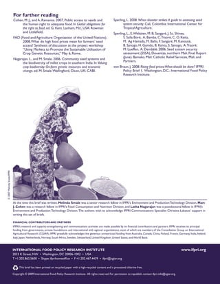 For further reading 
Cohen, M. J., and A. Ramanna. 2007. Public access to seeds and 
the human right to adequate food. In Global obligations for 
the right to food, ed. G. Kent. Lanham, Md., USA: Rowman 
and Littlefield. 
FAO (Food and Agriculture Organization of the United Nations). 
2008. What do high food prices mean for farmers’ seed 
access? Synthesis of discussion at the project workshop 
“Using Markets to Promote the Sustainable Utilization of 
Crop Genetic Resources,” May 6, Rome. 
Nagarajan, L., and M. Smale. 2006. Community seed systems and 
the biodiversity of millet crops in southern India. In Valuing 
crop biodiversity: On-farm genetic resources and economic 
change, ed. M. Smale. Wallingford, Oxon, UK: CABI. 
Sperling, L. 2008. When disaster strikes: A guide to assessing seed 
system security. Cali, Colombia: International Center for 
Tropical Agriculture. 
Sperling, L., E. Weltzien, M. B. Sangaré, J. Sc. Shines, 
S. Salla Boré, A. Bamba, C. Traoré, C. O. Keita, 
M. Ag Hamada, M. Ballo, F. Sangaré, M. Kanouté, 
B. Sanogo, H. Guindo, B. Konta, S. Sanogo, A. Traoré, 
M. Loeffen, A. Dembélé. 2006. Seed system security 
assessment (SSSA), Douentza, northern Mali. Final Report 
(June). Bamako, Mali: Catholic Relief Services, Mali, and 
Partners. 
von Braun, J. 2008. Rising food prices: What should be done? IFPRI 
Policy Brief 1. Washington, D.C.: International Food Policy 
Research Institute. 
At the time this brief was written, Melinda Smale was a senior research fellow in IFPRI’s Environment and Production Technology Division, Marc 
J. Cohen was a research fellow in IFPRI’s Food Consumption and Nutrition Division, and Latha Nagarajan was a postdoctoral fellow in IFPRI’s 
Environment and Production Technology Division. The authors wish to acknowledge IFPRI Communications Specialist Christina Lakatos’ support in 
writing this set of briefs. 
FINANCIAL CONTRIBUTORS AND PARTNERS 
IFPRI’s research and capacity-strengthening and communications activities are made possible by its financial contributors and partners. IFPRI receives its principal 
funding from governments, private foundations, and international and regional organizations, most of which are members of the Consultative Group on International 
Agricultural Research (CGIAR). IFPRI gratefully acknowledges the generous unrestricted funding from Australia, Canada, China, Finland, France, Germany, India, Ireland, 
Italy, Japan, Netherlands, Norway, South Africa, Sweden, Switzerland, United Kingdom, United States, and World Bank. 
INTERNATIONAL FOD POLICY RESEARCH INSTITUTE www.ifpri.org 
2033 K Street, NW • Washington, DC 20006-1002 • USA 
T +1.202.862.5600 • Skype: ifprihomeoffice • F +1.202.467.4439 • ifpri@cgiar.org 
This brief has been printed on recycled paper with a high-recycled content and is processed chlorine free. 
Copyright © 2009 International Food Policy Research Institute. All rights reserved. For permission to republish, contact ifpri-info@cgiar.org. 
© 2007 Melinda Smale/IFPRI 
 