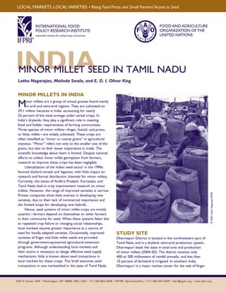 LOCAL MARKETS, LOCAL VARIETIES • Rising Food Prices and Small Farmers’ Access to Seed 
INTERNATIONAL FOOD 
POLICY RESEARCH INSTITUTE 
sustainable solutions for ending hunger and poverty 
Supported by the CGIAR 
FOOD AND AGRICULTURE 
ORGANIZATION OF THE 
UNITED NATIONS 
IMNINORD MILILEAT SEED IN TAMIL NADU 
Latha Nagarajan, Melinda Smale, and E. D. I. Oliver King © 2007 Latha Nagarajan/IFPRI 
MINOR MILLETS IN INDIA 
Minor millets are a group of annual grasses found mainly 
in arid and semi-arid regions. They are cultivated on 
29.1 million hectares in India, accounting for nearly 
25 percent of the total acreage under cereal crops. In 
India’s drylands, they play a significant role in meeting 
food and fodder requirements of farming communities. 
Three species of minor millets—finger, foxtail, and proso, 
or little, millet—are widely cultivated. These crops are 
often classified as “minor or coarse grains” in agricultural 
statistics. “Minor” refers not only to the smaller size of the 
grains, but also to their lesser importance in trade. The 
scientific knowledge about them is limited. Despite national 
efforts to collect minor millet germplasm from farmers, 
research to improve these crops has been negligible. 
Liberalization of the Indian seed sector in the 1990s 
favored dryland cereals and legumes, with little impact on 
research and formal distribution channels for minor millets. 
Currently, the states of Andhra Pradesh, Karnataka, and 
Tamil Nadu lead in crop improvement research on minor 
millets. However, the range of improved varieties is narrow. 
Private companies show little interest in developing new 
varieties, due to their lack of commercial importance and 
the limited scope for developing new hybrids. 
Hence, seed systems of minor millet crops are mostly 
autarkic—farmers depend on themselves or other farmers 
in their community for seed. When these systems falter due 
to repeated crop failure or changing social relationships, 
local markets assume greater importance as a source of 
seed for locally adapted varieties. Occasionally, improved 
varieties of finger and little millet seeds are provided 
through government-sponsored agricultural extension 
programs. Although understanding local markets and 
their actors is necessary to design effective seed supply 
mechanisms, little is known about seed transactions in 
local markets for these crops. This brief examines seed 
transactions in one marketshed in the state of Tamil Nadu. 
STUDY SITE 
Dharmapuri District is located in the northwestern part of 
Tamil Nadu and is a dryland, semi-arid production system. 
Dharmapuri leads the state in total area and production 
of minor millets (2004–05). The district receives only 
400 to 500 millimeters of rainfall annually, and less than 
10 percent of farmland is irrigated. In southern India, 
Dharmapuri is a major market center for the sale of finger 
2033 K Street, NW • Washington, DC 20006-1002, USA • T+1-202-862-5600 • SKYPE: ifprihomeoffice • F + 1-202-467-4439 • ifpri@cgiar.org • www.ifpri.org 
 