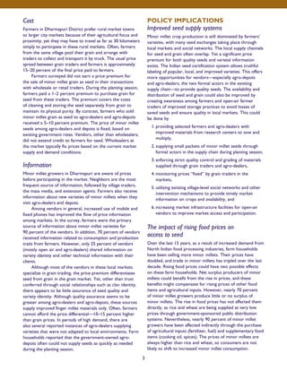 Cost 
Farmers in Dharmapuri District prefer rural market towns 
to larger city markets because of their agricultural focus and 
proximity, yet they may have to travel as far as 30 kilometers 
simply to participate in these rural markets. Often, farmers 
from the same village pool their grain and arrange with 
traders to collect and transport it by truck. The usual price 
spread between grain traders and farmers is approximately 
15–20 percent of the final price paid to farmers. 
Farmers surveyed did not earn a price premium for 
the sale of minor millet grain as seed in their transactions 
with wholesale or retail traders. During the planting season, 
farmers paid a 1–2 percent premium to purchase grain for 
seed from these traders. The premium covers the costs 
of cleaning and storing the seed separately from grain to 
maintain its physical purity. By contrast, farmers who sold 
minor millet grain as seed to agro-dealers and agro-depots 
received a 5–10 percent premium. The price of minor millet 
seeds among agro-dealers and depots is fixed, based on 
existing government rates. Vendors, other than wholesalers, 
did not extend credit to farmers for seed. Wholesalers at 
the market typically fix prices based on the current market 
supply and demand conditions. 
Information 
Minor millet growers in Dharmapuri are aware of prices 
before participating in the market. Neighbors are the most 
frequent source of information, followed by village traders, 
the mass media, and extension agents. Farmers also receive 
information about new varieties of minor millets when they 
visit agro-dealers and depots. 
Among vendors in general, increased use of mobile and 
fixed phones has improved the flow of price information 
among markets. In the survey, farmers were the primary 
source of information about minor millet varieties for 
90 percent of the vendors. In addition, 70 percent of vendors 
received information related to consumption and production 
traits from farmers. However, only 25 percent of vendors 
(mostly open air and agro-dealers) shared information on 
variety identity and other technical information with their 
clients. 
Although most of the vendors in these local markets 
specialize in grain trading, the price premium differentiates 
seed from grain in the grain market. Yet, other than trust 
conferred through social relationships such as clan identity, 
there appears to be little assurance of seed quality and 
variety identity. Although quality assurance seems to be 
greater among agro-dealers and agro-depots, these sources 
supply improved finger millet materials only. Often, farmers 
cannot afford the price differential—10–15 percent higher 
than grain prices. In periods of high demand, there are 
also several reported instances of agro-dealers supplying 
varieties that were not adapted to local environments. Farm 
households reported that the government-owned agro-depots 
often could not supply seeds as quickly as needed 
during the planting season. 
POLICY IMPLICATIONS 
Improved seed supply systems 
Minor millet crop production is still dominated by farmers’ 
varieties, with many seed exchanges taking place through 
local markets and social networks. The local supply channels 
for seed and grain often overlap. Yet a significant price 
premium for both quality seeds and varietal information 
exists. The Indian seed certification system allows truthful 
labeling of popular, local, and improved varieties. This offers 
more opportunities for vendors—especially agro-depots 
and agro-dealers, the two formal actors in the existing 
supply chain—to provide quality seeds. The availability and 
distribution of seed and grain could also be improved by 
creating awareness among farmers and open-air farmer 
traders of improved storage practices to avoid losses of 
saved seeds and ensure quality in local markets. This could 
be done by 
1. providing selected farmers and agro-dealers with 
improved materials from research centers to sow and 
multiply, 
2. supplying small packets of minor millet seeds through 
formal actors in the supply chain during planting season, 
3. enforcing strict quality control and grading of materials 
supplied through grain traders and agro-dealers, 
4. monitoring prices “fixed” by grain traders in the 
markets, 
5. utilizing existing village-level social networks and other 
intervention mechanisms to provide timely market 
information on crops and availability, and 
6. increasing market infrastructure facilities for open-air 
vendors to improve market access and participation. 
The impact of rising food prices on 
access to seed 
Over the last 15 years, as a result of increased demand from 
North Indian food processing industries, farm households 
have been selling more minor millets. Their prices have 
doubled, and trade in minor millets has tripled over the last 
decade. Rising food prices could have two possible effects 
on these farm households. Net surplus producers of minor 
millets could benefit from the rise in prices, and these 
benefits might compensate for rising prices of other food 
items and agricultural inputs. However, nearly 70 percent 
of minor millet growers produce little or no surplus of 
minor millets. The rise in food prices has not affected them 
directly, as rice and wheat are being supplied at very low 
prices through government-sponsored public distribution 
systems. Nevertheless, nearly 90 percent of minor millet 
growers have been affected indirectly through the purchase 
of agricultural inputs (fertilizer, fuel) and supplementary food 
items (cooking oil, spices). The prices of minor millets are 
always higher than rice and wheat, so consumers are not 
likely to shift to increased minor millet consumption. 
3 
 