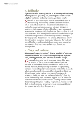 viii Save and Grow 
3. Soil health 
Agriculture must, literally, return to its roots by rediscovering 
the importance of healthy soil, drawing on natural sources 
of plant nutrition, and using mineral fertilizer wisely. 
Soils rich in biota and organic matter are the foundation of 
increased crop productivity. The best yields are achieved 
when nutrients come from a mix of mineral fertilizers and 
natural sources, such as manure and nitrogen-fixing crops 
and trees. Judicious use of mineral fertilizers saves money and 
ensures that nutrients reach the plant and do not pollute air, soil 
and waterways. Policies to promote soil health should encourage 
conservation agriculture and mixed crop-livestock and agro-forestry 
systems that enhance soil fertility. They should remove 
incentives that encourage mechanical tillage and the wasteful 
use of fertilizers, and transfer to farmers precision approaches 
such as urea deep placement and site-specific nutrient 
management. 
4. Crops and varieties 
Farmers will need a genetically diverse portfolio of improved 
crop varieties that are suited to a range of agro-ecosystems 
and farming practices, and resilient to climate change. 
Genetically improved cereal varieties accounted for some 
50 percent of the increase in yields over the past few 
decades. Plant breeders must achieve similar results in the 
future. However, timely delivery to farmers of high-yielding 
varieties requires big improvements in the system that connects 
plant germplasm collections, plant breeding and seed delivery. 
Over the past century, about 75 percent of plant genetic 
resources (PGR) has been lost and a third of today’s diversity 
could disappear by 2050. Increased support to PGR collection, 
conservation and utilization is crucial. Funding is also needed 
to revitalize public plant breeding programmes. Policies should 
help to link formal and farmer-saved seed systems, and foster 
the emergence of local seed enterprises. 
 