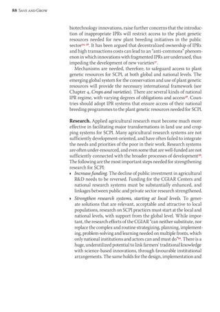 biotechnology innovations, raise further concerns that the introduc-tion 
of inappropriate IPRs will restrict access to the plant genetic 
resources needed for new plant breeding initiatives in the public 
sector34, 36. It has been argued that decentralized ownership of IPRs 
and high transactions costs can lead to an “anti-commons” phenom-enon 
in which innovations with fragmented IPRs are underused, thus 
impeding the development of new varieties37. 
Mechanisms are needed, therefore, to safeguard access to plant 
genetic resources for SCPI, at both global and national levels. The 
emerging global system for the conservation and use of plant genetic 
resources will provide the necessary international framework (see 
Chapter 4, Crops and varieties). There are several kinds of national 
IPR regime, with varying degrees of obligations and access38. Coun-tries 
should adopt IPR systems that ensure access of their national 
breeding programmes to the plant genetic resources needed for SCPI. 
Research. Applied agricultural research must become much more 
effective in facilitating major transformations in land use and crop-ping 
systems for SCPI. Many agricultural research systems are not 
sufficiently development-oriented, and have often failed to integrate 
the needs and priorities of the poor in their work. Research systems 
are often under-resourced, and even some that are well-funded are not 
sufficiently connected with the broader processes of development39. 
The following are the most important steps needed for strengthening 
research for SCPI: 
Ì Increase funding. The decline of public investment in agricultural 
RD needs to be reversed. Funding for the CGIAR Centers and 
national research systems must be substantially enhanced, and 
linkages between public and private sector research strengthened. 
Ì Strengthen research systems, starting at local levels. To gener-ate 
solutions that are relevant, acceptable and attractive to local 
populations, research on SCPI practices must start at the local and 
national levels, with support from the global level. While impor-tant, 
the research efforts of the CGIAR “can neither substitute, nor 
replace the complex and routine strategizing, planning, implement-ing, 
problem-solving and learning needed on multiple fronts, which 
only national institutions and actors can and must do”39. There is a 
huge, underutilized potential to link farmers’ traditional knowledge 
with science-based innovations, through favourable institutional 
arrangements. The same holds for the design, implementation and 
88 Save and Grow 
 