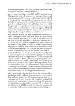 Chapter 7: Policies and Institutions 89 
monitoring of improved natural resource management that links 
community initiatives to external expertise. 
Ì Focus research on SCPI in both high and low potential areas. 
High-potential areas will continue to be major providers of food 
in many countries. However, the productive capacity of land and 
water resources is reaching its limits in some areas, and will not 
be sufficient to guarantee food security. Therefore, much of future 
growth in food production will need to take place in so-called 
low potential or marginal areas, which are home to hundreds of 
millions of the poorest and most food insecure people. SCPI and 
related rural employment offer the most realistic prospects for 
improving those people’s nutrition and livelihoods. 
Ì Give priority to research that benefits smallholders. In low-income, 
food importing countries, small-scale producers, farm workers 
and consumers can benefit directly from SCPI research focused 
on staple food crops, which have a comparative advantage. Prior-ity 
should also go to agricultural productivity growth and natu-ral 
resources conservation in heavily populated marginal areas, 
diversification to higher value products in order to increase and 
stabilize farmers’ incomes, and improved practices that increase 
returns to labour of landless and near-landless rural workers40. 
Ì Learn from failures and successes. A recent IFPRI study of proven 
successes in agricultural development10 highlights the breeding 
of rust-resistant wheat and improved maize worldwide, improved 
cassava varieties in Africa, farmer-led “re-greening of the Sahel” 
in Burkina Faso (see Chapter 3, Soil health), and zero-tillage on 
the Indo-Gangetic Plain (see Chapter 2, Farming systems). Those 
successes were the result of a combination of factors, including 
sustained public investment, private incentives, experimentation, 
local evaluation, community involvement and dedicated leadership. 
In all cases, science and technology were a determinant. 
Ì Link research with extension. Solutions to the problems of low 
productivity and degradation of natural resources are needed at 
large scale, but replication of SCPI practices is constrained by the 
vast range and diversity of site-specific conditions. Linking local, 
national and international research and site-specific extension 
services is, therefore, particularly important. To be relevant for 
the advancement of SCPI, research and extension systems must 
work together with farmers in addressing multiple challenges. 
 