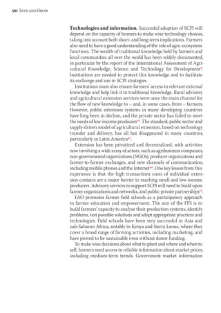 Technologies and information. Successful adoption of SCPI will 
depend on the capacity of farmers to make wise technology choices, 
taking into account both short- and long-term implications. Farmers 
also need to have a good understanding of the role of agro-ecosystem 
functions. The wealth of traditional knowledge held by farmers and 
local communities all over the world has been widely documented, 
in particular by the report of the International Assessment of Agri-cultural 
Knowledge, Science and Technology for Development8. 
Institutions are needed to protect this knowledge and to facilitate 
its exchange and use in SCPI strategies. 
Institutions must also ensure farmers’ access to relevant external 
knowledge and help link it to traditional knowledge. Rural advisory 
and agricultural extension services were once the main channel for 
the flow of new knowledge to – and, in some cases, from – farmers. 
However, public extension systems in many developing countries 
have long been in decline, and the private sector has failed to meet 
the needs of low-income producers12. The standard, public sector and 
supply-driven model of agricultural extension, based on technology 
transfer and delivery, has all but disappeared in many countries, 
particularly in Latin America41. 
Extension has been privatized and decentralized, with activities 
now involving a wide array of actors, such as agribusiness companies, 
non-governmental organizations (NGOs), producer organizations and 
farmer-to-farmer exchanges, and new channels of communication, 
including mobile phones and the Internet42. One key lesson from this 
experience is that the high transactions costs of individual exten-sion 
contacts are a major barrier to reaching small and low-income 
producers. Advisory services to support SCPI will need to build upon 
farmer organizations and networks, and public-private partnerships12. 
FAO promotes farmer field schools as a participatory approach 
to farmer education and empowerment. The aim of the FFS is to 
build farmers’ capacity to analyse their production systems, identify 
problems, test possible solutions and adopt appropriate practices and 
technologies. Field schools have been very successful in Asia and 
sub-Saharan Africa, notably in Kenya and Sierra Leone, where they 
cover a broad range of farming activities, including marketing, and 
have proved to be sustainable even without donor funding. 
To make wise decisions about what to plant and where and when to 
sell, farmers need access to reliable information about market prices, 
including medium-term trends. Government market information 
90 Save and Grow 
 