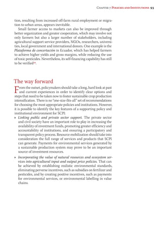 Chapter 7: Policies and Institutions 93 
tion, resulting from increased off-farm rural employment or migra-tion 
to urban areas, appears inevitable. 
Small farmer access to markets can also be improved through 
better organization and greater cooperation, which may involve not 
only farmers but also a larger number of stakeholders, including 
agricultural support service providers, NGOs, researchers, universi-ties, 
local government and international donors. One example is the 
Plataforma de concertación in Ecuador, which has helped farmers 
to achieve higher yields and gross margins, while reducing the use 
of toxic pesticides. Nevertheless, its self-financing capability has still 
to be verified54. 
The way forward 
From the outset, policymakers should take a long, hard look at past 
and current experiences in order to identify clear options and 
steps that need to be taken now to foster sustainable crop production 
intensification. There is no “one-size-fits-all” set of recommendations 
for choosing the most appropriate policies and institutions. However, 
it is possible to identify the key features of a supporting policy and 
institutional environment for SCPI: 
Ì Linking public and private sector support. The private sector 
and civil society have an important role to play in increasing the 
availability of investment funds, promoting greater efficiency and 
accountability of institutions, and ensuring a participatory and 
transparent policy process. Resource mobilization should take into 
consideration the full range of services and products that SCPI 
can generate. Payments for environmental services generated by 
a sustainable production system may prove to be an important 
source of investment resources. 
Ì Incorporating the value of natural resources and ecosystem ser-vices 
into agricultural input and output price policies. That can 
be achieved by establishing realistic environmental standards, 
elimi nating perverse incentives, such as subsidies on fertilizer and 
pesticides, and by creating positive incentives, such as payments 
for environmental services, or environmental labelling in value 
chains. 
 