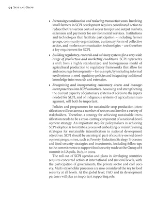 Ì Increasing coordination and reducing transaction costs. Involving 
small farmers in SCPI development requires coordinated action to 
reduce the transaction costs of access to input and output markets, 
extension and payments for environmental services. Institutions 
and technologies that facilitate participation – including farmer 
groups, community organizations, customary forms of collective 
action, and modern communication technologies – are therefore 
a key requirement for SCPI. 
Ì Building regulatory, research and advisory systems for a very wide 
range of production and marketing conditions. SCPI represents 
a shift from a highly standardized and homogeneous model of 
agricultural production to regulatory frameworks that allow for 
and encourage heterogeneity – for example, by including informal 
seed systems in seed regulatory policies and integrating traditional 
knowledge into research and extension. 
Ì Recognizing and incorporating customary access and manage-ment 
practices into SCPI initiatives. Assessing and strengthening 
the current capacity of customary systems of access to the inputs 
needed for SCPI, and of indigenous systems of agricultural man-agement, 
will both be important. 
Policies and programmes for sustainable crop production inten-sification 
will cut across a number of sectors and involve a variety of 
stakeholders. Therefore, a strategy for achieving sustainable inten-sification 
needs to be a cross-cutting component of a national devel-opment 
strategy. An important step for policymakers in achieving 
SCPI adoption is to initiate a process of embedding or mainstreaming 
strategies for sustainable intensification in national development 
objectives. SCPI should be an integral part of country-owned devel-opment 
programmes, such as Poverty Reduction Strategy Processes 
and food security strategies and investments, including follow-ups 
to the commitments to support food security made at the Group of 8 
summit in L’Aquila, Italy, in 2009. 
The roll-out of SCPI agendas and plans in developing countries 
requires concerted action at international and national levels, with 
the participation of governments, the private sector and civil soci-ety. 
Multi-stakeholder processes are now considered the key to food 
security at all levels. At the global level, FAO and its development 
partners will play an important supporting role. 
94 Save and Grow 
 