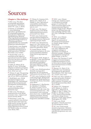 Chapter 1: The challenge 
1. FAO. 2004. The ethics 
of sustainable agricultural 
intensification. FAO Ethics 
Series, No. 3. pp. 3-5. Rome. 
2. Kassam, A.  Hodgkin, 
T. 2009. Rethinking 
agriculture: Agrobiodiversity 
for sustainable production 
intensification. Platform for 
Agrobiodiversity Research 
(http://agrobiodiversityplatform. 
org/climatechange/2009/05/14/ 
rethinking-agriculture-agrobiodiversity- 
for-sustainable-production- 
intensification/). 
3. Royal Society. 2009. Reaping 
the benefits: Science and the 
sustainable intensification of 
global agriculture. RS Policy 
document 11/09. London. 
4. Hazell, P.B.R. 2008. An 
assessment of the impact of 
agricultural research in South 
Asia since the green revolution. 
Rome, Science Council 
Secretariat. 
5. Gollin, D., Morris, M.  
Byerlee, D. 2005. Technology 
adoption in intensive post-green 
revolution systems. Amer. J. Agr. 
Econ., 87(5): 1310-1316. 
6. Tilman, D. 1998. The greening 
of the green revolution. Nature, 
396: 211-212. DOI: 10.1038/24254 
7. World Bank. 2007. World 
Development Report 2008. 
Washington, DC, International 
Bank for Reconstruction and 
Development and World Bank. 
8. FAO. 2011. FAOSTAT 
statistical database (http:// 
faostat.fao.org/). 
9. FAO. 2009. The State of 
Food Insecurity in the World: 
Economic crises – impacts and 
lessons learned. Rome. 
10. Bruinsma, J. 2009. The 
resource outlook to 2050: By how 
much do land, water and crop 
yields need to increase by 2050? 
Paper presented at the FAO 
Expert Meeting on How to Feed 
the World in 2050, 24–26 June 
2009. Rome, FAO. 
11. Tilman, D., Cassman, K.G., 
Matson, P.A., Naylor, R.  
Polasky, S. 2002. Agricultural 
sustainability and intensive 
production practices. Nature, 
418: 671–677. 
12. FAO. 2010. The State of 
Food Insecurity in the World: 
Addressing food insecurity in 
protracted crises. Rome. 
13. FAO. 2009. Food security 
and agricultural mitigation in 
developing countries: Options for 
capturing synergies. Rome. 
14. IFAD. 2010. Rural Poverty 
Report 2011. New realities, new 
challenges: New opportunities for 
tomorrow’s generation. Rome. 
15. United Nations. World 
urbanization prospects, the 2009 
revision population database 
(http://esa.un.org/wup2009/ 
unup/). 
16. Rosegrant, M.W., Ringler, C. 
 Msangi, S. 2008. International 
model for policy analysis of 
agricultural commodities 
and trade (IMPACT): Model 
description. Washington, DC, 
IFPRI. 
17. FAO. 2003. World agriculture: 
Towards 2015/2030, by J. 
Bruinsma, ed. UK, Earthscan 
Publications Ltd and Rome, FAO. 
18. FAO. 2009. Feeding the world, 
eradicating hunger. Background 
document for World Summit on 
Food Security, Rome, November 
2009. Rome. 
19. Nellemann, C., MacDevette, 
M., Manders, T., Eickhout, 
B., Svihus, B., Prins, A.G.  
Kaltenborn, B.P., eds. 2009. The 
environmental food crisis – The 
environment’s role in averting 
future food crises. A UNEP rapid 
response assessment. Norway, 
United Nations Environment 
Programme and GRID-Arendal. 
20. IPCC. 2001. Climate 
Change 2001: Synthesis report. 
A contribution of working 
groups I, II, and III to the 
Third Assessment Report of the 
Intergovernmental Panel on 
Climate Change, by R.T. Watson 
 the Core Writing Team, eds. 
UK, Cambridge and New York, 
NY, USA, Cambridge University 
Press. 
21. IPCC. 2007. Climate 
Change 2007: Synthesis 
Report. An assessment of 
the intergovernmental panel 
on climate change. Geneva, 
Switzerland. 
22. Rosenzweig, C.  Tubiello, 
F.N. 2006. Adaptation and 
mitigation strategies in 
agriculture: An analysis of 
potential synergies. Mitigation 
and adaptation strategies for 
global change, 12: 855-873. 
23. Jones, P.  Thornton, P. 2008. 
Croppers to livestock keepers: 
Livelihood transitions to 2050 
in Africa due to climate change. 
Environmental Science  Policy, 
12(4): 427-437. 
24. Burney, J.A., Davis, S.J.  
Lobell, D.B. 2010. Greenhouse 
gas mitigation by agricultural 
intensification. Proc. Natl. Acad. 
Sci., 107(26): 12052-12057. 
25. FAO. 2010. Price volatility in 
agricultural markets: Evidence, 
impact on food security and 
policy responses. Economic and 
Social Perspectives Policy Brief 
No. 12. Rome. 
26. Nelson, G.C., Rosegrant, 
M.W., Palazzo, A., Gray, I., 
Ingersoll, C., Robertson, R., 
Tokgoz, S., Zhu, T., Sulser, T.B., 
Ringler, C., Msangi, S.  You, 
L. 2010. Food security, farming, 
and climate change to 2050: 
Scenarios, results, policy options. 
Washington, DC, IFPRI. 
27. FAO. 2006. World 
agriculture: Towards 2030/2050. 
An FAO perspective. Rome. 
28. EC. 2007. Food security 
thematic programme: Thematic 
strategy paper and multiannual 
indicative programme 2007-2010. 
Brussels. 
Sources 
 