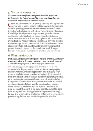Overview ix 
5. Water management 
Sustainable intensification requires smarter, precision 
technologies for irrigation and farming practices that use 
ecosystem approaches to conserve water. 
Cities and industries are competing intensely with agriculture 
for the use of water. Despite its high productivity, irrigation 
is under growing pressure to reduce its environmental impact, 
including soil salinization and nitrate contamination of aquifers. 
Knowledge-based precision irrigation that provides reliable 
and flexible water application, along with deficit irrigation 
and wastewater-reuse, will be a major platform for sustainable 
intensification. Policies will need to eliminate perverse subsidies 
that encourage farmers to waste water. In rainfed areas, climate 
change threatens millions of small farms. Increasing rainfed 
productivity will depend on the use of improved, drought 
tolerant varieties and management practices that save water. 
6. Plant protection 
Pesticides kill pests, but also pests’ natural enemies, and their 
overuse can harm farmers, consumers and the environment. 
The first line of defence is a healthy agro-ecosystem. 
In well managed farming systems, crop losses to insects 
can often be kept to an acceptable minimum by deploying 
resistant varieties, conserving predators and managing crop 
nutrient levels to reduce insect reproduction. Recommended 
measures against diseases include use of clean planting material, 
crop rotations to suppress pathogens, and eliminating infected 
host plants. Effective weed management entails timely manual 
weeding, minimized tillage and the use of surface residues. 
When necessary, lower risk synthetic pesticides should be 
used for targeted control, in the right quantity and at the right 
time. Integrated pest management can be promoted through 
farmer field schools, local production of biocontrol agents, strict 
pesticide regulations, and removal of pesticide subsidies. 
 
