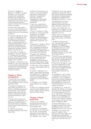 8. Jarvis, D., Hodgkin, T., 
Bhuwon, S., Fadda, C.  Lopez 
Noriega, I. 2011. A heuristic 
framework for identifying 
multiple ways of supporting 
the conservation and use of 
traditional crop varieties within 
the agricultural production 
systems. Critical reviews in plant 
sciences. (in press) 
9. Hunter, D.  Heywood, V., 
eds. 2011. Crop wild relatives. A 
manual of in situ conservation. 
London, Bioversity International, 
Earthscan. 
10. Street, K., Mackay, M., Zeuv, 
E., Kaul, N., El Bouhssine, M., 
Konopka, J.  Mitrofanova, O. 
2008. Swimming in the gene 
pool – A rational approach to 
exploiting large genetic resource 
collections. Proceedings 11th 
International Wheat Genetics 
Symposium, Brisbane. Sydney, 
Sydney University Press. 
11. Ceccarelli, S., Grando, S., 
Shevstov, V., Vivar, H., Yayaoui, 
A., El-Bhoussini, M.  Baum, 
M. 2001. The ICARDA strategy 
for global barley improvement. 
Aleppo, Syria, ICARDA. 
12. Lipper, L., Anderson, C.L.  
Dalton, T.J., eds. 2010. Seed trade 
in rural markets: Implications for 
crop diversity and agricultural 
development. Rome, FAO and 
London, Earthscan. 
Chapter 5: Water 
management 
1. IIASA/FAO. 2010. Global 
agro-ecological zones (GAEZ 
v3.0). Laxenburg, Austria, IIASA 
and Rome, FAO. 
2. French, R.J.  Schultz, J.E. 
1984. Water use efficiency of 
wheat in a Mediterranean type 
environment. I: The relation 
between yield, water use and 
climate. Australian Journal of 
Agricultural Research, 35(6): 
743–764. 
3. Sadras, V.O.  Angus, J.F. 
2006. Benchmarking water use 
efficiency of rainfed wheat in 
dry environments. Australian 
Journal of Agricultural Research, 
57: 847–856. 
4. UNDP. 2006. Human 
Development Report 2006. New 
York, USA. 
5. Wani, S.P., Rockstrom, J.  
Oweis, T., eds. 2009. Rainfed 
agriculture: Unlocking the 
potential. Comprehensive 
Assessment of Water 
Management in Agriculture 
7. Wallingford, UK, CABI 
Publishing. 
6. FAO. 2011. AQUASTAT 
statistical database (www.fao. 
org/nr/water/aquastat/main/ 
index.stm). 
7. Perry, C., Steduto, P., Allen, 
R.  Burt, C. 2009. Increasing 
productivity in irrigated 
agriculture: Agronomic 
constraints and hydrological 
realities. Agricultural Water 
Management, 96(2009): 1517– 
1524. 
8. Batchelor, C., Singh, A., Rama 
Rao, M.S.  Butterworth, J. 
2005. Mitigating the potential 
unintended impacts of water 
harvesting. UK, Department for 
International Development. 
9. Liniger, H.P., Mekdaschi 
Studer, R., Hauert, C.  Gurtner, 
M. 2011. Sustainable land 
management in practice – 
Guidelines and best practices 
for Sub-Saharan Africa. Rome, 
TerrAfrica, WOCAT and FAO. 
10. FAO. 2002. Deficit irrigation 
practices. Water reports No. 32, 
51: 87-92. 
11. Oweis, T., Hachum, A.  
Kijne, J. 1999. Water harvesting 
and supplemental irrigation for 
improved water use efficiency 
in dry areas. SWIM Paper 7. 
Colombo, Sri Lanka, ICARDA/ 
IMWI. 
12. ICARDA. 2010. ICARDA 
Annual Report 2009. Aleppo, 
Syria. 
13. FAO. 2010. Mapping systems 
and service for multiple uses in 
Fenhe irrigation district, Shanxi 
Province, China. Rome. 
Chapter 6: Plant 
protection 
1. Rana, S. 2010. Global 
agrochemical market back in 
growth mode in 2010. Agrow 
(www.agrow.com). 
2. Lewis, W.J., van Lenteren, 
J.C., Phatak, S.C.  Tumlinson, 
III, J.H. 1997. A total system 
approach to sustainable pest 
management. Proc. Natl. Acad. 
Sci., 94(1997): 12243–12248. 
3. Wood, B.J. 2002. Pest control 
in Malaysia’s perennial crops: A 
half century perspective tracking 
the pathway to integrated pest 
management. Integrated Pest 
Management Reviews, 7: 173-190. 
4. Pimentel, D.  Levitan, L. 
1986. Pesticides: Amounts 
applied and amounts reaching 
pests. BioScience, 36(2): 86-91. 
5. Stern, V.M., Smith, R.F., van 
den Bosch, R.  Hagen, K.S. 1959. 
The integrated control concept. 
Hilgardia, 29: 81-101. 
6. FAO. 1966. Proceedings of the 
FAO Symposium on Integrated 
Pest Control, Rome, 1965. Rome, 
FAO. 
7. Smith, R.F.  Doutt, R.L. 
1971. The pesticide syndrome– 
diagnosis and suggested 
prophylaxis. In C.B. Huffaker, 
ed. Biological Control. AAAS 
Symposium Proceedings on 
Biological Control, Boston, 
December 1969, pp. 331-345. New 
York, Plenum Press. 
8. IAASTD. 2009. Agriculture at 
the crossroads, by B.D. McIntyre, 
H.R. Herren, J. Wakhungu  R.T. 
Watson, eds. Washington, DC. 
9. Way, M.J.  Heong, K.L. 1994. 
The role of biodiversity in the 
dynamics and management of 
insect pests of tropical irrigated 
rice: A review. Bulletin of 
Entomological Research, 84: 
567-587. 
10. Gallagher, K., Ooi, P., Mew 
T., Borromeo, E., Kenmore, P.E. 
 Ketelaar, J. 2005. Ecological 
basis for low-toxicity: Integrated 
pest management (IPM) in rice 
and vegetables. In J. Pretty, ed. 
The Pesticide Detox, pp. 116-134. 
London, Earthscan. 
11. Catindig, J.L.A., Arida, G.S., 
Baehaki, S.E., Bentur, J.S., Cuong, 
L.Q., Norowi, M., Rattanakarn, 
W., Sriratanasak, W., Xia, J.  
Lu, Z. 2009. In K.L. Heong  B. 
Hardy, eds. Planthoppers: New 
threats to the sustainability of 
intensive rice production systems 
in Asia, pp.191- 220, 221-231. Los 
Baños, Philippines, IRRI. 
12. Neuenschwander, P. 2001. 
Biological control of the cassava 
mealybug in Africa: A review. 
Biological Control, 21(3): 214-229. 
13. Bellotti, A.C., Braun, A.R., 
Arias, B., Castillo, J.A.  
Guerrero, J.M. 1994. Origin and 
management of neotropical 
cassava arthropod pests. African 
Crop Science Journal, 2(4): 407- 
417. 
Sources 99 
 