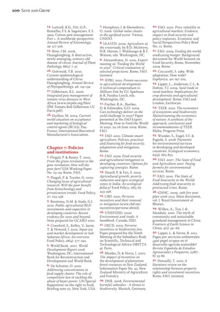 14. Luttrell, R.G., Fitt, G.P., 
Ramalho, F.S.  Sugonyaev, E.S. 
1994. Cotton pest management: 
Part 1. A worldwide perspective. 
Annual Review of Entomology, 
39: 517-526. 
15. Bove, J.M. 2006. 
Huanglongbing: A destructive, 
newly-emerging, century-old 
disease of citrus. Journal of Plant 
Pathology, 88(1): 7-37. 
16. Gottwald, T.R. 2010. 
Current epidemiological 
understanding of Citrus 
Huanglongbing. Annual Review 
of Phytopathology, 48: 119-139. 
17. Gilbertson, R.L. 2006. 
Integrated pest management of 
tomato virus diseases in West 
Africa (www.intpdn.org/files/ 
IPM Tomato Bob Gilbertson UC 
Davis.pdf). 
18. Guillon, M. 2004. Current 
world situation on acceptance 
and marketing of biological 
control agents (BCAS). Pau, 
France, International Biocontrol 
Manufacturer’s Association. 
Chapter 7: Policies 
and institutions 
1. Pingali, P.  Raney, T. 2005. 
From the green revolution to the 
gene revolution: How will the 
poor fare? ESA Working Paper 
No. 05-09. Rome, FAO. 
2. Pingali, P.  Traxler, G. 2002. 
Changing locus of agricultural 
research: Will the poor benefit 
from biotechnology and 
privatization trends. Food Policy, 
27: 223-238. 
3. Beintema, N.M.  Stads, G.J. 
2010. Public agricultural RD 
investments and capacities in 
developing countries: Recent 
evidence for 2000 and beyond. 
Note prepared for GCARD 2010. 
4. Crawford, E., Kelley, V., Jayne, 
T.  Howard, J. 2003. Input use 
and market development in Sub- 
Saharan Africa: An overview. 
Food Policy, 28(4): 277-292. 
5. World Bank. 2007. World 
Development Report 2008. 
Washington, DC, International 
Bank for Reconstruction and 
Development and World Bank. 
6. De Schutter, O. 2010. 
Addressing concentration in 
food supply chains: The role of 
competition law in tackling the 
abuse of buyer power. UN Special 
Rapporteur on the right to food, 
Briefing note 03. New York, USA. 
7. Humphrey, J.  Memedovic, 
O. 2006. Global value chains 
in the agrifood sector. Vienna, 
UNIDO. 
8. IAASTD. 2009. Agriculture at 
the crossroads, by B.D. McIntyre, 
H.R. Herren, J. Wakhungu  R.T. 
Watson, eds. Washington, DC. 
9. Alexandratos, N. 2010. Expert 
meeting on “Feeding the World 
in 2050”. Critical evaluation of 
selected projections. Rome, FAO. 
(mimeo) 
10. IFPRI. 2010. Proven successes 
in agricultural development: 
A technical compendium to 
Millions Fed, by D.J. Spielman 
 R. Pandya-Lorch, eds. 
Washington, DC. 
11. Fischer, R.A., Byerlee, 
D.  Edmeades, G.O. 2009. 
Can technology deliver on the 
yield challenge to 2050? Paper 
presented at the FAO Expert 
Meeting: How to Feed the World 
in 2050, 24-26 June 2009. Rome, 
FAO. 
12. FAO. 2010. Climate smart 
agriculture: Policies, practices 
and financing for food security, 
adaptation and mitigation. 
Rome. 
13. FAO. 2009. Food security 
and agricultural mitigation in 
developing countries: Options for 
capturing synergies. Rome. 
14. Hazell, P.  Fan, S. 2003. 
Agricultural growth, poverty 
reduction and agro-ecological 
zones in India: An ecological 
fallacy? Food Policy, 28(5-6): 
433-436. 
15. CBD. 2010. Perverse 
incentives and their removal 
or mitigation (www.cbd.int/ 
incentives/perverse.shtml). 
16. UNEP/IISD. 2000. 
Environment and trade: A 
handbook. Canada, IISD. 
17. OECD. 2003. Perverse 
incentives in biodiversity loss. 
Paper prepared for the Ninth 
Meeting of the Subsidiary Body 
on Scientific, Technical and 
Technological Advice (SBSTTA 
9). Paris. 
18. Rhodes, D.  Novis, J. 2002. 
The impact of incentives on 
the development of plantation 
forest resources in New Zealand. 
Information Paper No. 45. New 
Zealand Ministry of Agriculture 
and Forestry. 
19. DNR. 2008. Environmental 
harmful subsidies - A threat to 
biodiversity. Munich, Germany. 
20. FAO. 2010. Price volatility in 
agricultural markets: Evidence, 
impact on food security and 
policy responses. Economic and 
Social Perspectives Policy Brief 
No. 12. Rome. 
21. FAO. 2009. Feeding the world, 
eradicating hunger. Background 
document for World Summit on 
Food Security, Rome, November 
2009. Rome. 
22. Ceccarelli, S. 1989. Wide 
adaptation. How wide? 
Euphytica, 40: 197-205. 
23. Lipper, L., Anderson, C.L.  
Dalton, T.J. 2009. Seed trade in 
rural markets: Implications for 
crop diversity and agricultural 
development. Rome, FAO and 
London, Earthscan. 
24. TEEB. 2010. The economics 
of ecosystems and biodiversity: 
Mainstreaming the economics 
of nature: A synthesis of the 
approach, conclusions and 
recommendations of TEEB. 
Malta, Progress Press. 
25. Wunder, S., Engel, S.Y.  
Pagiola, S. 2008. Payments 
for environmental services 
in developing and developed 
countries. Ecological economics, 
65(4): 663-852. 
26. FAO. 2007. The State of Food 
and Agriculture 2007: Paying 
farmers for environmental 
services. Rome. 
27. FAO. 2010. The State of 
Food Insecurity in the World: 
Addressing food insecurity in 
protracted crises. Rome. 
28. GNHC. 2009. 10th five year 
plan 2008-2013. Main document, 
vol. I. Royal Government of 
Bhutan. 
29. Wilkes, A., Tan, J.  
Mandula. 2010. The myth of 
community and sustainable 
grassland management in China. 
Frontiers of Earth Science in 
China, 4(1): 59–66. 
30. Lipper, L.  Neves, B. 2011. 
Pagos por servicios ambientales: 
¿qué papel ocupan en el 
desarrollo agrícola sostenible? 
Revista Española de Estudios 
Agrosociales y Pesqueros, 228(7- 
8): 55-86. 
31. Donnelly, T. 2010. A 
literature review on the 
relationship between property 
rights and investment incentives. 
Rome, FAO. (mimeo) 
100 Save and Grow 
 