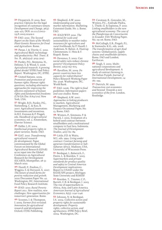 32. Fitzpatrick, D. 2005. Best 
practice: Options for the legal 
recognition of customary tenure. 
Development and Change, 36(3): 
449–475. DOI: 10.1111/j.0012- 
155X.2005.00419.x 
33. FAO. 2010. The Second 
Report on the State of the World’s 
Plant Genetic Resources for Food 
and Agriculture. Rome. 
34. Piesse, J.  Thirtle, C. 2010. 
Agricultural RD, technology 
and productivity. Phil. Trans. R. 
Soc. B., 365(1554): 3035-3047. 
35. Pardey, P.G., Beintema, N., 
Dehmer, S.  Wood, S. 2006. 
Agricultural research: A growing 
global divide? IFPRI Food Policy 
Report. Washington, DC, IFPRI. 
36. United Nations. 2009. 
Promotion and protection of 
human rights: Human rights 
questions, including alternative 
approaches for improving the 
effective enjoyment of human 
rights and fundamental freedoms 
(UN GA Doc A/64/170). New 
York, USA. 
37. Wright, B.D., Pardey, P.G., 
Nottenberg, C.  Koo, B. 
2007. Agricultural innovation: 
Investments and incentives. 
In R.E. Evenson  P. Pingali, 
eds. Handbook of agricultural 
economics, vol. 3. Amsterdam, 
Elsevier Science. 
38. Helfer, L.H. 2004. 
Intellectual property rights in 
plant varieties. Rome, FAO. 
39. GAT. 2010. Transforming 
agricultural research 
for development. Paper 
commissioned by the Global 
Forum on International 
Agricultural Research (GFAR) 
as an input into the Global 
Conference on Agricultural 
Research for Development 
(GCARD), Montpellier, 28-31 
March 2010. 
40. Hazell, P., Poulton, C., 
Wiggins, S.  Dorward, A. 2007. 
The future of small farms for 
poverty reduction and growth. 
2020 Discussion Paper No. 42. 
Washington, DC, International 
Food Policy Research Institute. 
41. IFAD. 2010. Rural Poverty 
Report 2011. New realities, new 
challenges: New opportunities for 
tomorrow’s generation. Rome. 
42. Scoones, I.  Thompson, 
J. 2009. Farmer first revisited: 
Innovation for agricultural 
research and development. 
Oxford, ITDG Publishing. 
43. Shepherd, A.W. 2000. 
Understanding and using 
market information. Marketing 
Extension Guide, No. 2. Rome, 
FAO. 
44. IFAD/WFP. 2010. The 
potential for scale and 
sustainability in weather index 
insurance for agriculture and 
rural livelihoods, by P. Hazell, J. 
Anderson, N. Balzer, A. Hastrup 
Clemmensen, U. Hess  F. 
Rispoli. Rome. 
45. Devereux, S. 2002. Can 
social safety nets reduce chronic 
poverty? Development Policy 
Review, 20(5): 657-675. 
46. Ravallion, M. 2009. Do 
poorer countries have less 
capacity for redistribution? 
Policy Research Working Paper 
No. 5046. Washington, DC, 
World Bank. 
47. FAO. 2006. The right to food 
guidelines: Information papers 
and case studies. Rome. 
48. Shepherd, A.W. 2007. 
Approaches to linking producers 
to markets. Agricultural 
Management, Marketing and 
Finance Occasional Paper, No. 
13. Rome, FAO. 
49. Winters, P., Simmons, P.  
Patrick, I. 2005. Evaluation of a 
hybrid seed contract between 
smallholders and a multinational 
company in East Java, Indonesia. 
The Journal of Development 
Studies, 41(1): 62–89. 
50. Little, P.D.  Watts, 
M.J., eds. 1994. Living under 
contract: Contract farming and 
agrarian transformation in Sub- 
Saharan Africa. Madison, USA, 
University of Wisconsin Press. 
51. Berdegué, J., Balsevich, F., 
Flores, L.  Reardon, T. 2003. 
Supermarkets and private 
standards for produce quality 
and safety in Central America: 
Development implications. 
Report to USAID under the 
RAISE/SPS project, Michigan 
State University and RIMISP. 
52. Reardon, T., Timmer, C.P., 
Barrett, C.B.  Berdegué, J. 2003. 
The rise of supermarkets in 
Africa, Asia, and Latin America. 
American Journal of Agricultural 
Economics, 85(5): 1140-1146. 
53. Johnson, N.  Berdegué, 
J.A. 2004. Collective action and 
property rights for sustainable 
development: Property 
rights, collective action, and 
agribusiness. IFPRI Policy Brief, 
2004. Washington, DC. 
54. Cavatassi, R., Gonzalez, M., 
Winters, P.C., Andrade-Piedra, 
J., Thiele, G.  Espinosa, P. 2010. 
Linking smallholders to the new 
agricultural economy: The case of 
the Plataformas de Concertación 
in Ecuador. ESA Working Paper, 
No. 09-06. Rome, FAO. 
55. McCullogh, E.B., Pingali, P.L. 
 Stamoulis, K.G., eds. 2008. 
The transformation of agri-food 
systems: Globalization, supply 
chains and smallholder farmers. 
Rome, FAO and London, 
Earthscan. 
56. Singh, S. 2002. Multi-national 
corporations and 
agricultural development: A 
study of contract farming in 
the Indian Punjab. Journal of 
International Development, 14: 
181–194. 
57. Dietrich, M. 1994. 
Transaction cost economics 
and beyond: Towards a new 
economics of the firm. London, 
Routledge. 
Sources 101 
 