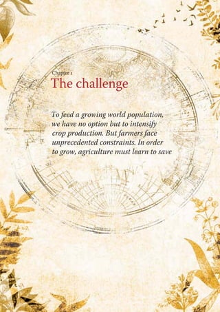 Chapter 1 
The challenge 
To feed a growing world population, 
we have no option but to intensify 
crop production. But farmers face 
unprecedented constraints. In order 
to grow, agriculture must learn to save 
 