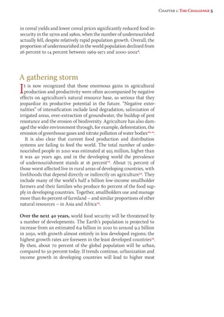 in cereal yields and lower cereal prices significantly reduced food in-security 
in the 1970s and 1980s, when the number of undernourished 
actually fell, despite relatively rapid population growth. Overall, the 
proportion of undernourished in the world population declined from 
26 percent to 14 percent between 1969-1971 and 2000-20029. 
A gathering storm 
It is now recognized that those enormous gains in agricultural 
pro duction and productivity were often accompanied by negative 
effects on agriculture’s natural resource base, so serious that they 
jeopardize its productive potential in the future. “Negative exter-nalities” 
of intensification include land degradation, salinization of 
irrigated areas, over-extraction of groundwater, the buildup of pest 
resistance and the erosion of biodiversity. Agriculture has also dam-aged 
the wider environment through, for example, deforestation, the 
emission of greenhouse gases and nitrate pollution of water bodies10, 11. 
It is also clear that current food production and distribution 
systems are failing to feed the world. The total number of under-nourished 
people in 2010 was estimated at 925 million, higher than 
it was 40 years ago, and in the developing world the prevalence 
of undernourishment stands at 16 percent12. About 75 percent of 
those worst affected live in rural areas of developing countries, with 
liveli hoods that depend directly or indirectly on agriculture13. They 
include many of the world’s half a billion low-income smallholder 
farmers and their families who produce 80 percent of the food sup-ply 
in developing countries. Together, smallholders use and manage 
more than 80 percent of farmland – and similar proportions of other 
natural resources – in Asia and Africa14. 
Over the next 40 years, world food security will be threatened by 
a number of developments. The Earth’s population is projected to 
increase from an estimated 6.9 billion in 2010 to around 9.2 billion 
in 2050, with growth almost entirely in less developed regions; the 
highest growth rates are foreseen in the least developed countries15. 
By then, about 70 percent of the global population will be urban, 
compared to 50 percent today. If trends continue, urbanization and 
income growth in developing countries will lead to higher meat 
Chapter 1: The Challenge 5 
 