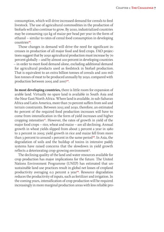 consumption, which will drive increased demand for cereals to feed 
livestock. The use of agricultural commodities in the production of 
biofuels will also con tinue to grow. By 2020, industrialized countries 
may be consuming 150 kg of maize per head per year in the form of 
ethanol – similar to rates of cereal food consumption in developing 
countries16. 
Those changes in demand will drive the need for significant in-creases 
in production of all major food and feed crops. FAO projec-tions 
suggest that by 2050 agricultural production must increase by 70 
percent globally – and by almost 100 percent in developing countries 
– in order to meet food demand alone, excluding additional demand 
for agricultural products used as feedstock in biofuel pro duction. 
That is equivalent to an extra billion tonnes of cereals and 200 mil-lion 
tonnes of meat to be produced annually by 2050, compared with 
production between 2005 and 200710. 
In most developing countries, there is little room for expansion of 
arable land. Virtually no spare land is available in South Asia and 
the Near East/North Africa. Where land is available, in sub-Saharan 
Africa and Latin America, more than 70 percent suffers from soil and 
terrain constraints. Between 2015 and 2030, therefore, an estimated 
80 percent of the required food production increases will have to 
come from intensification in the form of yield increases and higher 
cropping intensities17. However, the rates of growth in yield of the 
major food crops – rice, wheat and maize – are all declining. Annual 
growth in wheat yields slipped from about 5 percent a year in 1980 
to 2 percent in 2005; yield growth in rice and maize fell from more 
than 3 percent to around 1 percent in the same period18. In Asia, the 
degradation of soils and the buildup of toxins in intensive paddy 
systems have raised concerns that the slowdown in yield growth 
reflects a deteriorating crop-growing environment4. 
The declining quality of the land and water resources available for 
crop production has major implications for the future. The United 
Nations Environment Programme (UNEP) has estimated that un-sustainable 
land use practices result in global net losses of cropland 
productivity averaging 0.2 percent a year19. Resource degradation 
reduces the productivity of inputs, such as fertilizer and irrigation. In 
the coming years, intensification of crop production will be required 
increasingly in more marginal production areas with less reliable pro- 
Chapter 1: The Challenge 7 
 