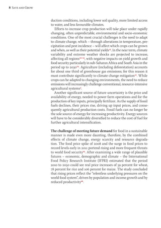 duction conditions, including lower soil quality, more limited access 
to water, and less favourable climates. 
Efforts to increase crop production will take place under rapidly 
changing, often unpredictable, environmental and socio-economic 
conditions. One of the most crucial challenges is the need to adapt 
to climate change, which – through alterations in temperature, pre-cipitation 
and pest incidence – will affect which crops can be grown 
and when, as well as their potential yields13. In the near term, climate 
variability and extreme weather shocks are projected to increase, 
affecting all regions20-23, with negative impacts on yield growth and 
food security particularly in sub-Saharan Africa and South Asia in the 
period up to 203024. Agriculture (including deforestation) accounts 
for about one third of greenhouse gas emissions; for this reason it 
must contribute significantly to climate change mitigation21. While 
crops can be adapted to changing environments, the need to reduce 
emissions will increasingly challenge conventional, resource-intensive 
agricultural systems3. 
Another significant source of future uncertainty is the price and 
availability of energy, needed to power farm operations and for the 
production of key inputs, principally fertilizer. As the supply of fossil 
fuels declines, their prices rise, driving up input prices, and conse-quently 
agricultural production costs. Fossil fuels can no longer be 
the sole source of energy for increasing productivity. Energy sources 
will have to be considerably diversified to reduce the cost of fuel for 
further agricultural intensification. 
The challenge of meeting future demand for food in a sustainable 
manner is made even more daunting, therefore, by the combined 
effects of climate change, energy scarcity and resource degrada-tion. 
The food price spike of 2008 and the surge in food prices to 
record levels early in 2011 portend rising and more frequent threats 
to world food security25. After examining a wide range of plausible 
futures – economic, demographic and climate – the International 
Food Policy Research Institute (IFPRI) estimated that the period 
2010 to 2050 could see real price increases of 59 percent for wheat, 
78 percent for rice and 106 percent for maize. The study concluded 
that rising prices reflect the “relentless underlying pressures on the 
world food system”, driven by population and income growth and by 
reduced productivity26. 
8 Save and Grow 
 