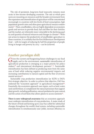 The risk of persistent, long-term food insecurity remains most 
acute in low-income developing countries. The rate at which pres-sures 
are mounting on resources and the broader environment from 
the expansion and intensification of agriculture will be concentrated 
increasingly in countries with low levels of food consumption, high 
population growth rates and often poor agricultural resource endow-ments27. 
There, smallholders, who are highly dependent on ecosystem 
goods and services to provide food, fuel and fibre for their families 
and the market, are inherently more vulnerable to the declining qual-ity 
and quantity of natural resources and changes in climate14. With-out 
action to improve the productivity of smallholder agriculture in 
these countries, it is unlikely that the first Millennium Development 
Goal – with its targets of reducing by half the proportion of people 
living in hunger and poverty by 2015 – can be achieved. 
Another paradigm shift 
Given the current and burgeoning future challenges to our food 
supply and to the environment, sustainable intensification of 
agricultural production is emerging as a major priority for policy-makers28 
and international development partners7, 14. Sustainable 
intensification has been defined as producing more from the same 
area of land while reducing negative environmental impacts and 
increasing contributions to natural capital and the flow of environ-mental 
services29. 
Sustainable crop production intensification (or SCPI) is FAO’s 
first strategic objective. In order to achieve that objective, FAO has 
endorsed the “ecosystem approach” in agricultural management30. 
Essentially, the ecosystem approach uses inputs, such as land, water, 
seed and fertilizer, to complement the natural processes that support 
plant growth, including pollination, natural predation for pest control, 
and the action of soil biota that allows plants to access nutrients31. 
There is now widespread awareness that an ecosystem approach 
must underpin intensification of crop production. A major study of 
the future of food and farming up to 2050 has called for substantial 
changes throughout the world’s food system, including sustainable 
intensification to simultaneously raise yields, increase efficiency in 
Chapter 1: The Challenge 9 
 