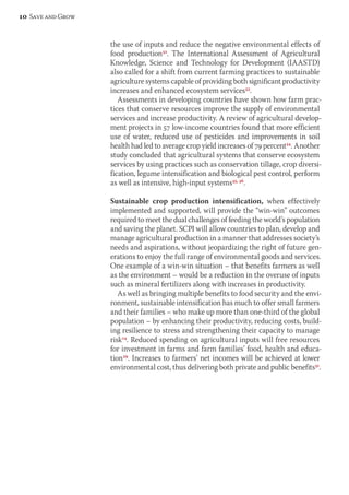 the use of inputs and reduce the negative environmental effects of 
food production32. The International Assessment of Agricultural 
Knowledge, Science and Technology for Development (IAASTD) 
also called for a shift from current farming practices to sustainable 
agriculture systems capable of providing both significant productivity 
increases and enhanced ecosystem services33. 
Assessments in developing countries have shown how farm prac-tices 
that conserve resources improve the supply of environmental 
services and increase productivity. A review of agricultural develop-ment 
projects in 57 low-income countries found that more efficient 
use of water, reduced use of pesticides and improvements in soil 
health had led to average crop yield increases of 79 percent34. Another 
study concluded that agricultural systems that conserve ecosystem 
services by using practices such as conservation tillage, crop diversi-fication, 
legume intensification and biological pest control, perform 
as well as intensive, high-input systems35, 36. 
Sustainable crop production intensification, when effectively 
implemented and supported, will provide the “win-win” outcomes 
required to meet the dual challenges of feeding the world’s population 
and saving the planet. SCPI will allow countries to plan, develop and 
manage agricultural production in a manner that addresses society’s 
needs and aspirations, without jeopardizing the right of future gen-erations 
to enjoy the full range of environmental goods and services. 
One example of a win-win situation – that benefits farmers as well 
as the environment – would be a reduction in the overuse of inputs 
such as mineral fertilizers along with increases in productivity. 
As well as bringing multiple benefits to food security and the envi-ronment, 
sustainable intensification has much to offer small farmers 
and their families – who make up more than one-third of the global 
population – by enhancing their productivity, reducing costs, build-ing 
resilience to stress and strengthening their capacity to manage 
risk14. Reduced spending on agricultural inputs will free resources 
for investment in farms and farm families’ food, health and educa-tion29. 
Increases to farmers’ net incomes will be achieved at lower 
environmental cost, thus delivering both private and public benefits31. 
10 Save and Grow 
 