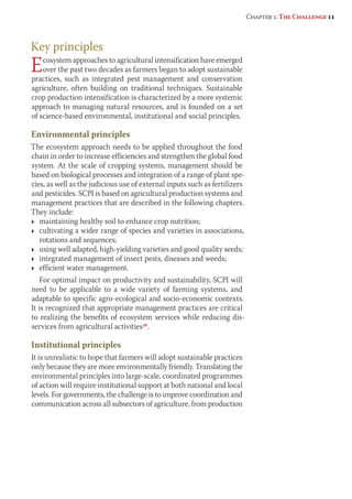 Key principles 
Ecosystem approaches to agricultural intensification have emerged 
over the past two decades as farmers began to adopt sustainable 
practices, such as integrated pest management and conservation 
agriculture, often building on traditional techniques. Sustainable 
crop production intensification is characterized by a more systemic 
approach to managing natural resources, and is founded on a set 
of science-based environmental, institutional and social principles. 
Environmental principles 
The ecosystem approach needs to be applied throughout the food 
chain in order to increase efficiencies and strengthen the global food 
system. At the scale of cropping systems, management should be 
based on biological processes and integration of a range of plant spe-cies, 
as well as the judicious use of external inputs such as fertilizers 
and pesticides. SCPI is based on agricultural production systems and 
management practices that are described in the following chapters. 
They include: 
Ì maintaining healthy soil to enhance crop nutrition; 
Ì cultivating a wider range of species and varieties in associations, 
rotations and sequences; 
Ì using well adapted, high-yielding varieties and good quality seeds; 
Ì integrated management of insect pests, diseases and weeds; 
Ì efficient water management. 
For optimal impact on productivity and sustainability, SCPI will 
need to be applicable to a wide variety of farming systems, and 
adaptable to specific agro-ecological and socio-economic contexts. 
It is recognized that appropriate management practices are critical 
to realizing the benefits of ecosystem services while reducing dis-services 
from agricultural activities36. 
Institutional principles 
It is unrealistic to hope that farmers will adopt sustainable practices 
only because they are more environmentally friendly. Translating the 
environmental principles into large-scale, coordinated programmes 
of action will require institutional support at both national and local 
levels. For governments, the challenge is to improve coordination and 
communication across all subsectors of agriculture, from production 
Chapter 1: The Challenge 11 
 