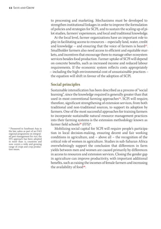 to processing and marketing. Mechanisms must be developed to 
strengthen institutional linkages in order to improve the formulation 
of policies and strategies for SCPI, and to sustain the scaling up of pi-lot 
studies, farmers’ experiences, and local and traditional knowledge. 
At the local level, farmer organizations have an important role to 
play in facilitating access to resources – especially land, water, credit 
and knowledge – and ensuring that the voice of farmers is heard37. 
Smallholder farmers also need access to efficient and equitable mar-kets, 
and incentives that encourage them to manage other ecosystem 
services besides food production. Farmer uptake of SCPI will depend 
on concrete benefits, such as increased income and reduced labour 
requirements. If the economic system reflects costs appropriately 
– including the high environmental cost of unsustainable practices – 
the equation will shift in favour of the adoption of SCPI. 
Social principles 
Sustainable intensification has been described as a process of “social 
learning”, since the knowledge required is generally greater than that 
used in most conventional farming approaches14. SCPI will require, 
therefore, significant strengthening of extension services, from both 
traditional and non-traditional sources, to support its adoption by 
farmers. One of the most successful approaches for training farmers 
to incorporate sustainable natural resource management practices 
into their farming systems is the extension methodology known as 
farmer field schools38 (FFS)*. 
Mobilizing social capital for SCPI will require people’s participa-tion 
in local decision-making, ensuring decent and fair working 
conditions in agriculture, and – above all – the recognition of the 
critical role of women in agriculture. Studies in sub-Saharan Africa 
overwhelmingly support the conclusion that differences in farm 
yields between men and women are caused primarily by differences 
in access to resources and extension services. Closing the gender gap 
in agriculture can improve productivity, with important additional 
benefits, such as raising the incomes of female farmers and increasing 
the availability of food39. 
12 Save and Grow 
* Pioneered in Southeast Asia in 
the late 1980s as part of an FAO 
regional programme on integrat-ed 
pest management for rice, the 
FFS approach has been adopted 
in more than 75 countries and 
now covers a wide and growing 
range of crops and crop produc-tion 
issues. 
 