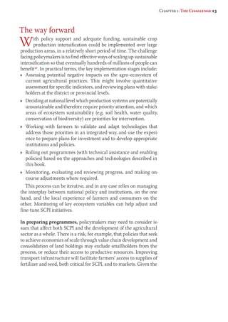 The way forward 
With policy support and adequate funding, sustainable crop 
production intensification could be implemented over large 
production areas, in a relatively short period of time. The challenge 
facing policymakers is to find effective ways of scaling up sustainable 
intensification so that eventually hundreds of millions of people can 
benefit32. In practical terms, the key implementation stages include: 
Ì Assessing potential negative impacts on the agro-ecosystem of 
current agricultural practices. This might involve quantitative 
assessment for specific indicators, and reviewing plans with stake-holders 
at the district or provincial levels. 
Ì Deciding at national level which production systems are potentially 
unsustainable and therefore require priority attention, and which 
areas of ecosystem sustainability (e.g. soil health, water quality, 
conservation of biodiversity) are priorities for intervention. 
Ì Working with farmers to validate and adapt technologies that 
address those priorities in an integrated way, and use the experi-ence 
to prepare plans for investment and to develop appropriate 
institutions and policies. 
Ì Rolling out programmes (with technical assistance and enabling 
policies) based on the approaches and technologies described in 
this book. 
Ì Monitoring, evaluating and reviewing progress, and making on-course 
adjustments where required. 
This process can be iterative, and in any case relies on managing 
the interplay between national policy and institutions, on the one 
hand, and the local experience of farmers and consumers on the 
other. Monitoring of key ecosystem variables can help adjust and 
fine-tune SCPI initiatives. 
In preparing programmes, policymakers may need to consider is-sues 
that affect both SCPI and the development of the agricultural 
sector as a whole. There is a risk, for example, that policies that seek 
to achieve economies of scale through value chain development and 
consolidation of land holdings may exclude smallholders from the 
process, or reduce their access to productive resources. Improving 
transport infrastructure will facilitate farmers’ access to supplies of 
fertilizer and seed, both critical for SCPI, and to markets. Given the 
Chapter 1: The Challenge 13 
 
