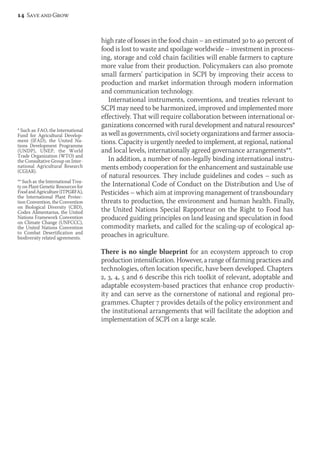 high rate of losses in the food chain – an estimated 30 to 40 percent of 
food is lost to waste and spoilage worldwide – investment in process-ing, 
storage and cold chain facilities will enable farmers to capture 
more value from their production. Policymakers can also promote 
small farmers’ participation in SCPI by improving their access to 
production and market information through modern information 
and communication technology. 
International instruments, conventions, and treaties relevant to 
SCPI may need to be harmonized, improved and implemented more 
effectively. That will require collaboration between international or-ganizations 
concerned with rural development and natural resources* 
as well as governments, civil society organizations and farmer associa-tions. 
Capacity is urgently needed to implement, at regional, national 
and local levels, internationally agreed governance arrangements**. 
In addition, a number of non-legally binding international instru-ments 
embody cooperation for the enhancement and sustain able use 
of natural resources. They include guidelines and codes – such as 
the International Code of Conduct on the Distribution and Use of 
Pesticides – which aim at improving management of transboundary 
threats to production, the environment and human health. Finally, 
the United Nations Special Rapporteur on the Right to Food has 
produced guiding principles on land leasing and speculation in food 
commodity markets, and called for the scaling-up of ecological ap-proaches 
in agriculture. 
There is no single blueprint for an ecosystem approach to crop 
production intensification. However, a range of farming practices and 
technologies, often location specific, have been developed. Chapters 
2, 3, 4, 5 and 6 describe this rich toolkit of relevant, adoptable and 
adaptable ecosystem-based practices that enhance crop productiv-ity 
and can serve as the cornerstone of national and regional pro-grammes. 
Chapter 7 provides details of the policy environment and 
the institutional arrangements that will facilitate the adoption and 
implementation of SCPI on a large scale. 
14 Save and Grow 
* Such as: FAO, the International 
Fund for Agricultural Develop-ment 
(IFAD), the United Na-tions 
Development Programme 
(UNDP), UNEP, the World 
Trade Organization (WTO) and 
the Consultative Group on Inter-national 
Agricultural Research 
(CGIAR). 
** Such as: the International Trea-ty 
on Plant Genetic Resources for 
Food and Agriculture (ITPGRFA), 
the International Plant Protec-tion 
Convention, the Convention 
on Biological Diversity (CBD), 
Codex Alimentarius, the United 
Nations Framework Convention 
on Climate Change (UNFCCC), 
the United Nations Convention 
to Combat Desertification and 
biodiversity related agreements. 
 