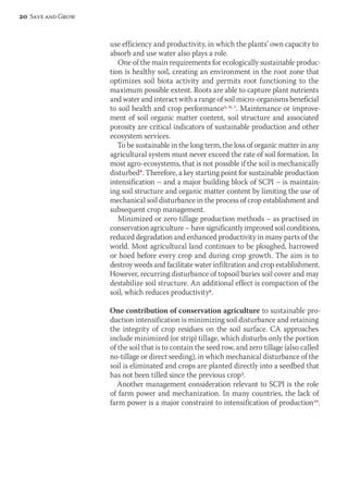 use efficiency and productivity, in which the plants’ own capacity to 
absorb and use water also plays a role. 
One of the main requirements for ecologically sustainable produc-tion 
is healthy soil, creating an environment in the root zone that 
optimizes soil biota activity and permits root functioning to the 
maximum possible extent. Roots are able to capture plant nutrients 
and water and interact with a range of soil micro-organisms beneficial 
to soil health and crop performance2, 6, 7. Maintenance or improve-ment 
of soil organic matter content, soil structure and associated 
porosity are critical indicators of sustainable production and other 
ecosystem services. 
To be sustainable in the long term, the loss of organic matter in any 
agricultural system must never exceed the rate of soil formation. In 
most agro-ecosystems, that is not possible if the soil is mechanically 
disturbed8. Therefore, a key starting point for sustainable production 
intensification – and a major building block of SCPI – is maintain-ing 
soil structure and organic matter content by limiting the use of 
mechanical soil disturbance in the process of crop establishment and 
subsequent crop management. 
Minimized or zero tillage production methods – as practised in 
conservation agriculture – have significantly improved soil conditions, 
reduced degradation and enhanced productivity in many parts of the 
world. Most agricultural land continues to be ploughed, harrowed 
or hoed before every crop and during crop growth. The aim is to 
destroy weeds and facilitate water infiltration and crop establishment. 
However, recurring disturbance of topsoil buries soil cover and may 
destabilize soil structure. An additional effect is compaction of the 
soil, which reduces productivity9. 
One contribution of conservation agriculture to sustainable pro-duction 
intensification is minimizing soil disturbance and retaining 
the integrity of crop residues on the soil surface. CA approaches 
include minimized (or strip) tillage, which disturbs only the portion 
of the soil that is to contain the seed row, and zero tillage (also called 
no-tillage or direct seeding), in which mechanical disturbance of the 
soil is eliminated and crops are planted directly into a seedbed that 
has not been tilled since the previous crop3. 
Another management consideration relevant to SCPI is the role 
of farm power and mechanization. In many countries, the lack of 
farm power is a major constraint to intensification of production10. 
20 Save and Grow 
 