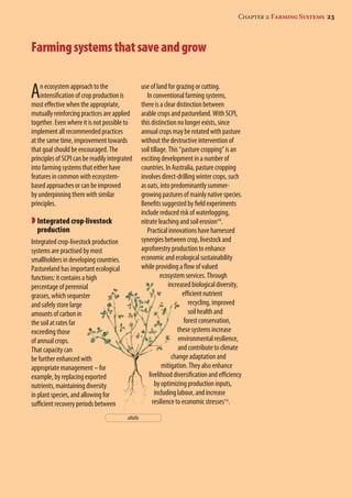 Chapter 2: Farming Systems 23 
Farming systems that save and grow 
An ecosystem approach to the 
intensification of crop production is 
most effective when the appropriate, 
mutually reinforcing practices are applied 
together. Even where it is not possible to 
implement all recommended practices 
at the same time, improvement towards 
that goal should be encouraged. The 
principles of SCPI can be readily integrated 
into farming systems that either have 
features in common with ecosystem-based 
approaches or can be improved 
by underpinning them with similar 
principles. 
 Integrated crop-livestock 
production 
Integrated crop-livestock production 
systems are practised by most 
smallholders in developing countries. 
Pastureland has important ecological 
functions: it contains a high 
percentage of perennial 
grasses, which sequester 
and safely store large 
amounts of carbon in 
the soil at rates far 
exceeding those 
of annual crops. 
That capacity can 
be further enhanced with 
appropriate management – for 
example, by replacing exported 
nutrients, maintaining diversity 
in plant species, and allowing for 
sufficient recovery periods between 
use of land for grazing or cutting. 
In conventional farming systems, 
there is a clear distinction between 
arable crops and pastureland. With SCPI, 
this distinction no longer exists, since 
annual crops may be rotated with pasture 
without the destructive intervention of 
soil tillage. This “pasture cropping” is an 
exciting development in a number of 
countries. In Australia, pasture cropping 
involves direct-drilling winter crops, such 
as oats, into predominantly summer-growing 
pastures of mainly native species. 
Benefits suggested by field experiments 
include reduced risk of waterlogging, 
nitrate leaching and soil erosion18. 
Practical innovations have harnessed 
synergies between crop, livestock and 
agroforestry production to enhance 
economic and ecological sustainability 
while providing a flow of valued 
ecosystem services. Through 
increased biological diversity, 
efficient nutrient 
recycling, improved 
soil health and 
forest conservation, 
these systems increase 
environmental resilience, 
and contribute to climate 
change adaptation and 
mitigation. They also enhance 
livelihood diversification and efficiency 
by optimizing production inputs, 
including labour, and increase 
resilience to economic stresses19. 
alfalfa 
 