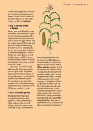 serves mainly niche markets and is 
practised in parts of Brazil, Germany 
and the United States of America, and 
by some subsistence farmers in Africa. 
Shifting cultivation entails the clearing 
for crop production of forest land that 
is subsequently abandoned, allowing 
natural reforestation and the recovery 
of depleted plant nutrients. Although 
shifting cultivation is often viewed 
negatively, it can be adapted to follow 
SCPI principles. In place of slash-and-burn, 
shifting cultivators could adopt 
Chapter 2: Farming Systems 25 
slash-and-mulch systems, in which 
diversified cropping (including legumes 
and perennials) reduces the need for 
land clearing. Other ecosystem-based 
approaches, such as the System of Rice 
Intensification, have also proven, in 
specific circumstances, to be successful as 
a basis for sustainable intensification23. 
is the use of varying densities of “fertilizer 
trees” that enhance biological nitrogen 
fixation, conserve moisture and increase 
production of biomass for use as surface 
residues (see Chapter 3, Soil health). 
 Ripper-furrower system 
in Namibia 
Farmers in the north of Namibia are using 
conservation agriculture practices to grow 
drought tolerant crops, including millet, 
sorghum and maize. The farming system 
uses a tractor-drawn ripper-furrower to rip 
the hard pan to a depth of 60 cm and form 
furrows for in-field rainfall harvesting. 
The harvested water is concentrated in 
the root zone of crops, which are planted 
in the rip lines together with a mixture of 
fertilizer and manure. Tractors are used 
in the first year to establish the system. 
From the second year, farmers plant crops 
directly into the rip lines using an animal-drawn 
direct seeder. 
Crop residues are consumed mainly 
by livestock, but the increased biomass 
produced by the system also provides 
some residues for soil cover. Farmers are 
encouraged to practise crop rotation with 
legumes. Those techniques lengthen 
the growing season and improve soil 
structure, fertility and moisture retention. 
Average maize yields have increased from 
300 kg/ha to more than 1.5 tonnes. 
Other production systems 
Organic farming, when practised 
in combination with conservation 
agriculture, can lead to improved soil 
health and productivity, increased 
efficiency in the use of organic matter 
and energy savings. Organic CA farming 
maize 
 
