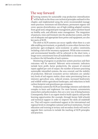 The way forward 
Farming systems for sustainable crop production intensification 
will be built on the three core technical principles outlined in this 
chapter, and implemented using the seven recommended manage-ment 
practices: minimum soil disturbance, permanent organic soil 
cover, species diversification, use of high-yielding adapted varieties 
from good seed, integrated pest management, plant nutrition based 
on healthy soils, and efficient water management. The integration 
of pastures, trees and livestock into the production system, and the 
use of adequate and appropriate farm power and equipment, are also 
key parts of SCPI. 
The shift to SCPI systems can occur rapidly when there is a suit-able 
enabling environment, or gradually in areas where farmers face 
particular agro-ecological, socio-economic or policy constraints, 
including a lack of the necessary equipment. While some economic 
and environmental benefits will be achieved in the short term, a 
longer term commitment from all stakeholders is necessary in order 
to achieve the full benefits of such systems. 
Monitoring of progress in production system practices and their 
outcomes will be essential. Relevant socio-economic indicators 
include farm profit, factor productivity, the amount of external 
inputs applied per unit of output, the number of farmers practising 
sustainable intensified systems, the area covered, and the stability 
of production. Relevant ecosystem service indicators are: satisfac-tory 
levels of soil organic matter, clean water provisioning from an 
intensive agriculture area, reduced erosion, increased biodiversity 
and wildlife within agricultural landscapes, and reductions in both 
carbon footprint and greenhouse gas emissions. 
Production systems for SCPI are knowledge-intensive and relatively 
complex to learn and implement. For most farmers, extensionists, 
researchers and policymakers, they are a new way of doing business. 
Consequently, there is an urgent need to build capacity and provide 
learning opportunities (for example, through farmer field schools) 
and technical support in order to improve the skills all stakehold-ers. 
That will require coordinated support at the international and 
regional levels to strengthen national and local institutions. Formal 
education and training at tertiary and secondary levels will need to 
upgrade their curricula to include the teaching of SCPI principles 
and practices. 
26 Save and Grow 
 