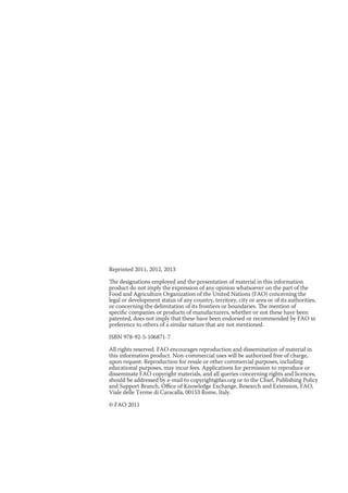Reprinted 2011, 2012, 2013 
The designations employed and the presentation of material in this information 
product do not imply the expression of any opinion whatsoever on the part of the 
Food and Agriculture Organization of the United Nations (FAO) concerning the 
legal or development status of any country, territory, city or area or of its authorities, 
or concerning the delimitation of its frontiers or boundaries. The mention of 
specific companies or products of manufacturers, whether or not these have been 
patented, does not imply that these have been endorsed or recommended by FAO in 
preference to others of a similar nature that are not mentioned. 
ISBN 978-92-5-106871-7 
All rights reserved. FAO encourages reproduction and dissemination of material in 
this information product. Non-commercial uses will be authorized free of charge, 
upon request. Reproduction for resale or other commercial purposes, including 
educational purposes, may incur fees. Applications for permission to reproduce or 
disseminate FAO copyright materials, and all queries concerning rights and licences, 
should be addressed by e-mail to copyright@fao.org or to the Chief, Publishing Policy 
and Support Branch, Office of Knowledge Exchange, Research and Extension, FAO, 
Viale delle Terme di Caracalla, 00153 Rome, Italy. 
© FAO 2011 
 
