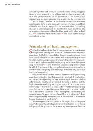 amount exported with crops, or the method and timing of applica-tions. 
In other words, it is the efficiency of fertilizer use, especially 
of N and phosphorus (P), which determines if this aspect of soil 
management is a boon for crops, or a negative for the environment. 
The challenge, therefore, is to abandon current unsustainable 
practices and move to land husbandry that can provide a sound foun-dation 
for sustainable crop production intensification. Far-reaching 
changes in soil management are called for in many countries. The 
new approaches advocated here build on work undertaken by both 
FAO10-12 and many other institutions13-20, and focus on the manage-ment 
of soil health. 
Principles of soil health management 
Soil health has been defined as: “the capacity of soil to function as a 
living system. Healthy soils maintain a diverse community of soil 
organisms that help to control plant disease, insect and weed pests, 
form beneficial symbiotic associations with plant roots, recycle essen-tial 
plant nutrients, improve soil structure with positive repercussions 
for soil water and nutrient holding capacity, and ultimately improve 
crop production”21. To that definition, an ecosystem perspective can 
be added: A healthy soil does not pollute the environment; rather, it 
contributes to mitigating climate change by maintaining or increas-ing 
its carbon content. 
Soil contains one of the Earth’s most diverse assemblages of living 
organisms, intimately linked via a complex food web. It can be either 
sick or healthy, depending on how it is managed. Two crucial char-acteristics 
of a healthy soil are the rich diversity of its biota and the 
high content of non-living soil organic matter. If the organic matter 
is increased or maintained at a satisfactory level for productive crop 
growth, it can be reasonably assumed that a soil is healthy. Healthy 
soil is resilient to outbreaks of soil-borne pests. For example, the 
parasitic weed, Striga, is far less of a problem in healthy soils22. Even 
the damage caused by pests not found in the soil, such as maize stem 
borers, is reduced in fertile soils23. 
The diversity of soil biota is greater in the tropics than in temperate 
zones24. Because the rate of agricultural intensification in the future 
will generally be greater in the tropics, agro-ecosystems there are 
30 Save and Grow 
 