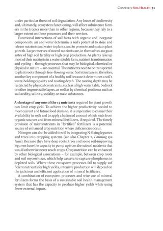 under particular threat of soil degradation. Any losses of biodiversity 
and, ultimately, ecosystem functioning, will affect subsistence farm-ers 
in the tropics more than in other regions, because they rely to a 
larger extent on these processes and their services. 
Functional interactions of soil biota with organic and inorganic 
components, air and water determine a soil’s potential to store and 
release nutrients and water to plants, and to promote and sustain plant 
growth. Large reserves of stored nutrients are, in themselves, no guar-antee 
of high soil fertility or high crop production. As plants take up 
most of their nutrients in a water soluble form, nutrient transformation 
and cycling – through processes that may be biological, chemical or 
physical in nature – are essential. The nutrients need to be transported 
to plant roots through free-flowing water. Soil structure is, therefore, 
another key component of a healthy soil because it determines a soil’s 
water-holding capacity and rooting depth. The rooting depth may be 
restricted by physical constraints, such as a high water table, bedrock 
or other impenetrable layers, as well as by chemical problems such as 
soil acidity, salinity, sodality or toxic substances. 
A shortage of any one of the 15 nutrients required for plant growth 
can limit crop yield. To achieve the higher productivity needed to 
meet current and future food demand, it is imperative to ensure their 
availability in soils and to apply a balanced amount of nutrients from 
organic sources and from mineral fertilizers, if required. The timely 
provision of micronutrients in “fortified” fertilizers is a potential 
source of enhanced crop nutrition where deficiencies occur. 
Nitrogen can also be added to soil by integrating N-fixing legumes 
and trees into cropping systems (see also Chapter 2, Farming sys-tems). 
Because they have deep roots, trees and some soil-improving 
legumes have the capacity to pump up from the subsoil nutrients that 
would otherwise never reach crops. Crop nutrition can be enhanced 
by other biological associations – for example, between crop roots 
and soil mycorrhizae, which help cassava to capture phosphorus in 
depleted soils. Where these ecosystem processes fail to supply suf-ficient 
nutrients for high yields, intensive production will depend on 
the judicious and efficient application of mineral fertilizers. 
A combination of ecosystem processes and wise use of mineral 
fertilizers forms the basis of a sustainable soil health management 
system that has the capacity to produce higher yields while using 
fewer external inputs. 
Chapter 3: Soil Health 31 
 