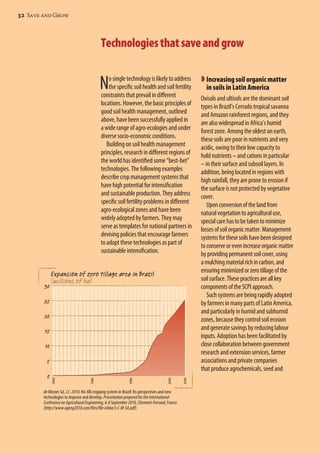 32 Save and Grow 
Technologies that save and grow 
No single technology is likely to address 
the specific soil health and soil fertility 
constraints that prevail in different 
locations. However, the basic principles of 
good soil health management, outlined 
above, have been successfully applied in 
a wide range of agro-ecologies and under 
diverse socio-economic conditions. 
Building on soil health management 
principles, research in different regions of 
the world has identified some “best-bet” 
technologies. The following examples 
describe crop management systems that 
have high potential for intensification 
and sustainable production. They address 
specific soil fertility problems in different 
agro-ecological zones and have been 
widely adopted by farmers. They may 
serve as templates for national partners in 
devising policies that encourage farmers 
to adopt these technologies as part of 
sustainable intensification. 
30 
25 
20 
15 
10 
5 
de Moraes Sá, J.C. 2010. No-till cropping system in Brazil: Its perspectives and new 
technologies to improve and develop. Presentation prepared for the International 
Conference on Agricultural Engineering, 6-8 September 2010, Clermont-Ferrand, France 
(http://www.ageng2010.com/files/file-inline/J-C-M-SA.pdf). 
 Increasing soil organic matter 
in soils in Latin America 
Oxisols and ultisols are the dominant soil 
types in Brazil’s Cerrado tropical savanna 
and Amazon rainforest regions, and they 
are also widespread in Africa’s humid 
forest zone. Among the oldest on earth, 
these soils are poor in nutrients and very 
acidic, owing to their low capacity to 
hold nutrients – and cations in particular 
– in their surface and subsoil layers. In 
addition, being located in regions with 
high rainfall, they are prone to erosion if 
the surface is not protected by vegetative 
cover. 
Upon conversion of the land from 
natural vegetation to agricultural use, 
special care has to be taken to minimize 
losses of soil organic matter. Management 
systems for these soils have been designed 
to conserve or even increase organic matter 
by providing permanent soil cover, using 
a mulching material rich in carbon, and 
ensuring minimized or zero tillage of the 
soil surface. These practices are all key 
components of the SCPI approach. 
Such systems are being rapidly adopted 
by farmers in many parts of Latin America, 
and particularly in humid and subhumid 
zones, because they control soil erosion 
and generate savings by reducing labour 
inputs. Adoption has been facilitated by 
close collaboration between government 
research and extension services, farmer 
associations and private companies 
that produce agrochemicals, seed and 
0 
Expansion of zero tillage area in Brazil 
(millions of ha) 
 