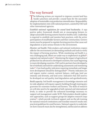 The way forward 
The following actions are required to improve current land hus-bandry 
practices and provide a sound basis for the successful 
adoption of sustainable crop production intensification. Responsibility 
for implementation rests with national partners, assisted by FAO and 
other international agencies. 
Establish national regulations for sound land husbandry. A sup-portive 
policy framework should aim at encouraging farmers to 
adopt sustainable farming systems based on healthy soils. Leadership 
is required to establish and monitor best practices, with the active 
participation of smallholder farmers and their communities. Govern-ments 
must be prepared to regulate farming practices that cause soil 
degradation or pose serious threats to the environment. 
Monitor soil health. Policymakers and national institutions respon-sible 
for the environment are demanding methods and tools to verify 
the impact of farming practices. While monitoring soil health is a 
very challenging task, efforts are under way to implement it at global38, 
regional and national scales39. Monitoring the impact of agricultural 
production has advanced in developed countries, but is just beginning 
in many developing countries. FAO and its partners have developed a 
list of methods and tools for undertaking assessments and mon itoring 
tasks40. Core land quality indicators requiring immediate and longer 
term development should be distinguished41. Priority indicators are 
soil organic matter content, nutrient balance, yield gap, land use 
intensity and diversity, and land cover. Indicators that still need to 
be developed are soil quality, land degradation and agrobiodiversity. 
Build capacity. Soil health management is knowledge-intensive and 
its wide adoption will require capacity building through training pro-grammes 
for extension workers and farmers. The skills of research-ers 
will also need to be upgraded at both national and international 
levels, in order to provide the enhanced knowledge necessary to 
support soil management under SCPI. Policymakers should explore 
new approaches, such as support groups for adaptive research coop-eration42, 
which provide technical support and on-the-job training 
for national research institutions and translate research results into 
practical guidelines for small farmers. National capacity to undertake 
on-farm research must also be strengthened, and focused on address- 
36 Save and Grow 
 