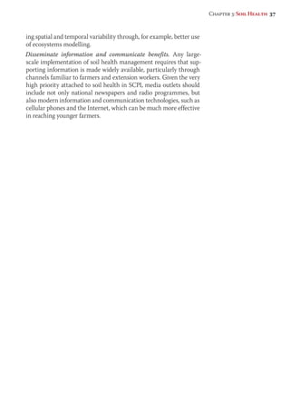 ing spatial and temporal variability through, for example, better use 
of ecosystems modelling. 
Disseminate information and communicate benefits. Any large-scale 
implementation of soil health management requires that sup-porting 
information is made widely available, particularly through 
channels familiar to farmers and extension workers. Given the very 
high priority attached to soil health in SCPI, media outlets should 
include not only national newspapers and radio programmes, but 
also modern information and communication technologies, such as 
cellular phones and the Internet, which can be much more effective 
in reaching younger farmers. 
Chapter 3: Soil Health 37 
 