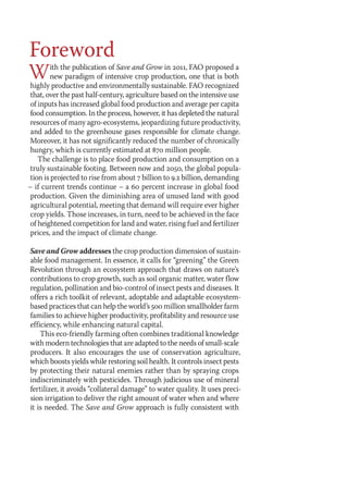 Foreword 
With the publication of Save and Grow in 2011, FAO proposed a 
new paradigm of intensive crop production, one that is both 
highly productive and environmentally sustainable. FAO recognized 
that, over the past half-century, agriculture based on the intensive use 
of inputs has increased global food production and average per capita 
food consumption. In the process, however, it has depleted the natural 
resources of many agro-ecosystems, jeopardizing future productivity, 
and added to the greenhouse gases responsible for climate change. 
Moreover, it has not significantly reduced the number of chronically 
hungry, which is currently estimated at 870 million people. 
The challenge is to place food production and consumption on a 
truly sustainable footing. Between now and 2050, the global popula-tion 
is projected to rise from about 7 billion to 9.2 billion, demanding 
– if current trends continue – a 60 percent increase in global food 
production. Given the diminishing area of unused land with good 
agricultural potential, meeting that demand will require ever higher 
crop yields. Those increases, in turn, need to be achieved in the face 
of heightened competition for land and water, rising fuel and fertilizer 
prices, and the impact of climate change. 
Save and Grow addresses the crop production dimension of sustain-able 
food management. In essence, it calls for “greening” the Green 
Revolution through an ecosystem approach that draws on nature’s 
contributions to crop growth, such as soil organic matter, water flow 
regulation, pollination and bio-control of insect pests and diseases. It 
offers a rich toolkit of relevant, adoptable and adaptable ecosystem-based 
practices that can help the world’s 500 million smallholder farm 
families to achieve higher productivity, profitability and resource use 
efficiency, while enhancing natural capital. 
This eco-friendly farming often combines traditional knowledge 
with modern technologies that are adapted to the needs of small-scale 
producers. It also encourages the use of conservation agriculture, 
which boosts yields while restoring soil health. It controls insect pests 
by protecting their natural enemies rather than by spraying crops 
indiscriminately with pesticides. Through judicious use of mineral 
fertilizer, it avoids “collateral damage” to water quality. It uses preci-sion 
irrigation to deliver the right amount of water when and where 
it is needed. The Save and Grow approach is fully consistent with 
 