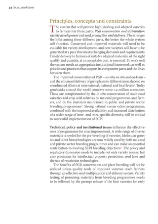 Principles, concepts and constraints 
The system that will provide high-yielding and adapted varieties 
to farmers has three parts: PGR conservation and distribution, 
variety development and seed production and delivery. The stronger 
the links among these different parts, the better the whole system 
will function. Conserved and improved materials will need to be 
available for variety development, and new varieties will have to be 
generated at a pace that meets changing demands and requirements. 
Timely delivery to farmers of suitably adapted materials, of the right 
quality and quantity, at an acceptable cost, is essential. To work well, 
the system needs an appropriate institutional framework, as well as 
policies and practices that support its component parts and the links 
between them. 
The improved conservation of PGR – ex situ, in situ and on-farm – 
and the enhanced delivery of germplasm to different users depend on 
coordinated efforts at international, national and local levels1. Today 
genebanks around the world conserve some 7.4 million accessions. 
These are complemented by the in situ conservation of traditional 
varieties and crop wild relatives by national programmes and farm-ers, 
and by the materials maintained in public and private sector 
breeding programmes2. Strong national conservation programmes, 
combined with the improved availability and increased distribution 
of a wider range of inter- and intra-specific diversity, will be critical 
to successful implementation of SCPI. 
Technical, policy and institutional issues influence the effective-ness 
of programmes for crop improvement. A wide range of diverse 
materials is needed for the pre-breeding of varieties. Molecular genet-ics 
and other biotechnologies are now widely used by both national 
and private sector breeding programmes and can make an essential 
contribution to meeting SCPI breeding objectives3. The policy and 
regulatory dimension needs to include not only variety release, but 
also provisions for intellectual property protection, seed laws and 
the use of restriction technologies. 
The benefits of PGR conservation and plant breeding will not be 
realized unless quality seeds of improved varieties reach farmers 
through an effective seed multiplication and delivery system. Variety 
testing of promising materials from breeding programmes needs 
to be followed by the prompt release of the best varieties for early 
42 Save and Grow 
 