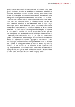 Chapter 4: Crops and Varieties 43 
generation seed multiplication. Certified seed production, along with 
quality assurance provided by the national seed service, are essential 
next steps before seed is sold to farmers. Both the public and private 
sectors should support this value chain and, where possible, local seed 
enterprises should produce certified seed and market it to farmers. 
Smallholder farmers around the world still rely heavily on farmer-saved 
seed and have little access to commercial seed systems. In 
some countries, well over 70 percent of seed, even of major crops, 
is managed within the farmer seed system. Both formal and saved 
seed systems will be essential in the distribution of SCPI-adapted 
materials. The various practices and procedures adopted to support 
SCPI will need to take account of how farmer seed systems operate, 
and strengthen them in order to increase the supply of new materials. 
Ensuring that the different parts of the PGR and seed supply 
system are able to meet the challenges of SCPI requires an effective 
policy and regulatory framework, appropriate institutions, a con-tinuing 
programme of capacity development and, above all, farmer 
participation. A strong programme of research, aimed at providing 
information, new techniques and materials, is also important. Ide-ally, 
the programme will reflect farmers’ knowledge and experience, 
strengthen the linkages between farmers and research workers from 
different areas, and serve dynamic and changing needs. 
 