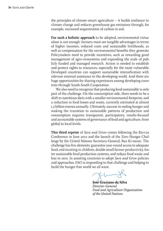iv Save and Grow 
the principles of climate-smart agriculture – it builds resilience to 
climate change and reduces greenhouse gas emissions through, for 
example, increased sequestration of carbon in soil. 
For such a holistic approach to be adopted, environmental virtue 
alone is not enough: farmers must see tangible advantages in terms 
of higher incomes, reduced costs and sustainable livelihoods, as 
well as compensation for the environmental benefits they generate. 
Policymakers need to provide incentives, such as rewarding good 
management of agro-ecosystems and expanding the scale of pub-licly 
funded and managed research. Action is needed to establish 
and protect rights to resources, especially for the most vulnerable. 
Developed countries can support sustainable intensification with 
relevant external assistance to the developing world. And there are 
huge opportunities for sharing experiences among developing coun-tries 
through South-South Cooperation. 
We also need to recognize that producing food sustainably is only 
part of the challenge. On the consumption side, there needs to be a 
shift to nutritious diets with a smaller environmental footprint, and 
a reduction in food losses and waste, currently estimated at almost 
1.3 billion tonnes annually. Ultimately, success in ending hunger and 
making the transition to sustainable patterns of production and 
consumption requires transparent, participatory, results-focused 
and accountable systems of governance of food and agriculture, from 
global to local levels. 
This third reprint of Save and Grow comes following the Rio+20 
Conference in June 2012 and the launch of the Zero Hunger Chal-lenge 
by the United Nations Secretary-General, Ban Ki-moon. The 
challenge has five elements: guarantee year-round access to adequate 
food, end stunting in children, double small farmer productivity, fos-ter 
sustainable food production systems, and reduce food waste and 
loss to zero. In assisting countries to adopt Save and Grow policies 
and approaches, FAO is responding to that challenge and helping to 
build the hunger-free world we all want. 
José Graziano da Silva 
Director-General 
Food and Agriculture Organization 
of the United Nations 
 