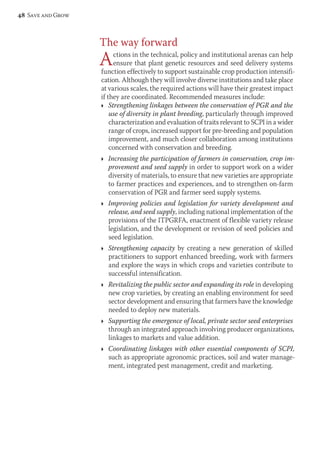 The way forward 
Actions in the technical, policy and institutional arenas can help 
ensure that plant genetic resources and seed delivery systems 
function effectively to support sustainable crop production intensifi-cation. 
Although they will involve diverse institutions and take place 
at various scales, the required actions will have their greatest impact 
if they are coordinated. Recommended measures include: 
Ì Strengthening linkages between the conservation of PGR and the 
use of diversity in plant breeding, particularly through improved 
characterization and evaluation of traits relevant to SCPI in a wider 
range of crops, increased support for pre-breeding and population 
improvement, and much closer collaboration among institutions 
concerned with conservation and breeding. 
Ì Increasing the participation of farmers in conservation, crop im-provement 
and seed supply in order to support work on a wider 
diversity of materials, to ensure that new varieties are appropriate 
to farmer practices and experiences, and to strengthen on-farm 
conservation of PGR and farmer seed supply systems. 
Ì Improving policies and legislation for variety development and 
release, and seed supply, including national implementation of the 
provisions of the ITPGRFA, enactment of flexible variety release 
legislation, and the development or revision of seed policies and 
seed legislation. 
Ì Strengthening capacity by creating a new generation of skilled 
practitioners to support enhanced breeding, work with farmers 
and explore the ways in which crops and varieties contribute to 
successful intensification. 
Ì Revitalizing the public sector and expanding its role in developing 
new crop varieties, by creating an enabling environment for seed 
sector development and ensuring that farmers have the knowledge 
needed to deploy new materials. 
Ì Supporting the emergence of local, private sector seed enterprises 
through an integrated approach involving producer organizations, 
linkages to markets and value addition. 
Ì Coordinating linkages with other essential components of SCPI, 
such as appropriate agronomic practices, soil and water manage-ment, 
integrated pest management, credit and marketing. 
48 Save and Grow 
 