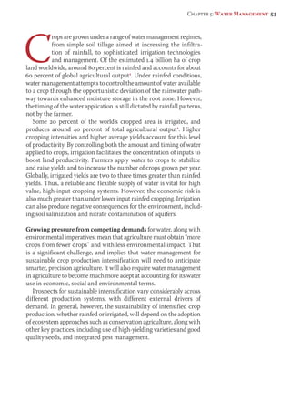 Chapter 5: Water Management 53 
Crops are grown under a range of water management regimes, 
from simple soil tillage aimed at increasing the infiltra-tion 
of rainfall, to sophisticated irrigation technologies 
and management. Of the estimated 1.4 billion ha of crop 
land worldwide, around 80 percent is rainfed and accounts for about 
60 percent of global agricultural output1. Under rainfed conditions, 
water management attempts to control the amount of water available 
to a crop through the opportunistic deviation of the rainwater path-way 
towards enhanced moisture storage in the root zone. However, 
the timing of the water application is still dictated by rainfall patterns, 
not by the farmer. 
Some 20 percent of the world’s cropped area is irrigated, and 
produces around 40 percent of total agricultural output1. Higher 
cropping intensities and higher average yields account for this level 
of productivity. By controlling both the amount and timing of water 
applied to crops, irrigation facilitates the concentration of inputs to 
boost land productivity. Farmers apply water to crops to stabilize 
and raise yields and to increase the number of crops grown per year. 
Globally, irrigated yields are two to three times greater than rainfed 
yields. Thus, a reliable and flexible supply of water is vital for high 
value, high-input cropping systems. However, the economic risk is 
also much greater than under lower input rainfed cropping. Irrigation 
can also produce negative consequences for the environment, includ-ing 
soil salinization and nitrate contamination of aquifers. 
Growing pressure from competing demands for water, along with 
environmental imperatives, mean that agriculture must obtain “more 
crops from fewer drops” and with less environmental impact. That 
is a significant challenge, and implies that water management for 
sustainable crop production intensification will need to anticipate 
smarter, precision agriculture. It will also require water management 
in agriculture to become much more adept at accounting for its water 
use in economic, social and environmental terms. 
Prospects for sustainable intensification vary considerably across 
different production systems, with different external drivers of 
demand. In general, however, the sustainability of intensified crop 
production, whether rainfed or irrigated, will depend on the adoption 
of ecosystem approaches such as conservation agriculture, along with 
other key practices, including use of high-yielding varieties and good 
quality seeds, and integrated pest management. 
 